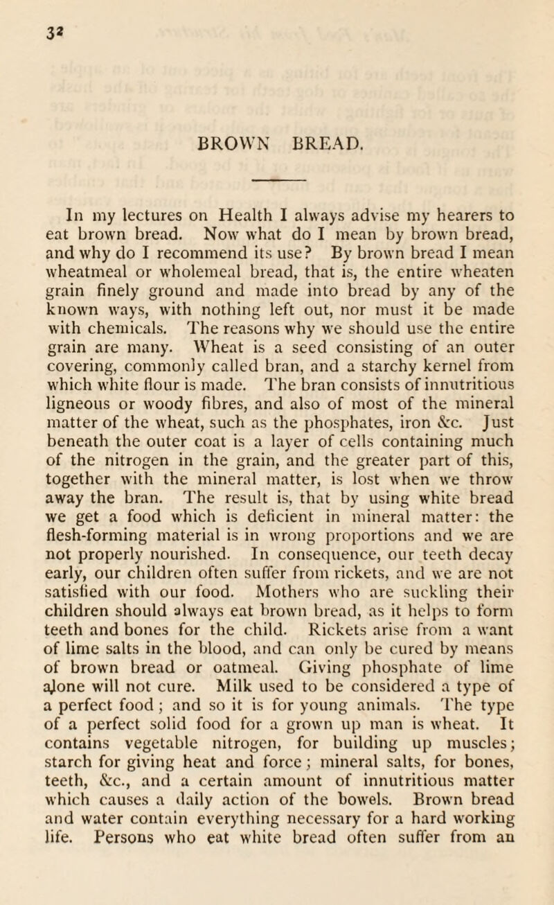 BROWN BREAD. In my lectures on Health I always advise my hearers to eat brown bread. Now what do I mean by brown bread, and why do I recommend its use? By brown bread I mean wheatmeal or wholemeal bread, that is, the entire wheaten grain finely ground and made into bread by any of the known ways, with nothing left out, nor must it be made with chemicals. The reasons why we should use the entire grain are many. Wheat is a seed consisting of an outer covering, commonly called bran, and a starchy kernel from which white flour is made. The bran consists of innntritious ligneous or woody fibres, and also of most of the mineral matter of the wheat, such as the phosphates, iron &:c. Just beneath the outer coat is a layer of cells containing much of the nitrogen in the grain, and the greater part of this, together with the mineral matter, is lost when we throw away the bran. The result is, that by using white bread we get a food which is deficient in mineral matter: the flesh-forming material is in wrong proportions and we are not properly nourished. In consequence, our teeth decay early, our children often suffer from rickets, and we are not satisfied with our food. Mothers who are suckling their children should always eat brown bread, as it helps to form teeth and bones for the child. Rickets arise from a want of lime salts in the blood, and can only be cured by means of brown bread or oatmeal. Giving phosphate of lime ajone will not cure. Milk used to be considered a type of a perfect food ; and so it is for young animals. The type of a perfect solid food for a grown up man is wheat. It contains vegetable nitrogen, for building up muscles; starch for giving heat and force; mineral salts, for bones, teeth, &c., and a certain amount of innutritious matter which causes a daily action of the bowels. Brown bread and water contain everything necessary for a hard working life. Persons who eat white bread often suffer from an