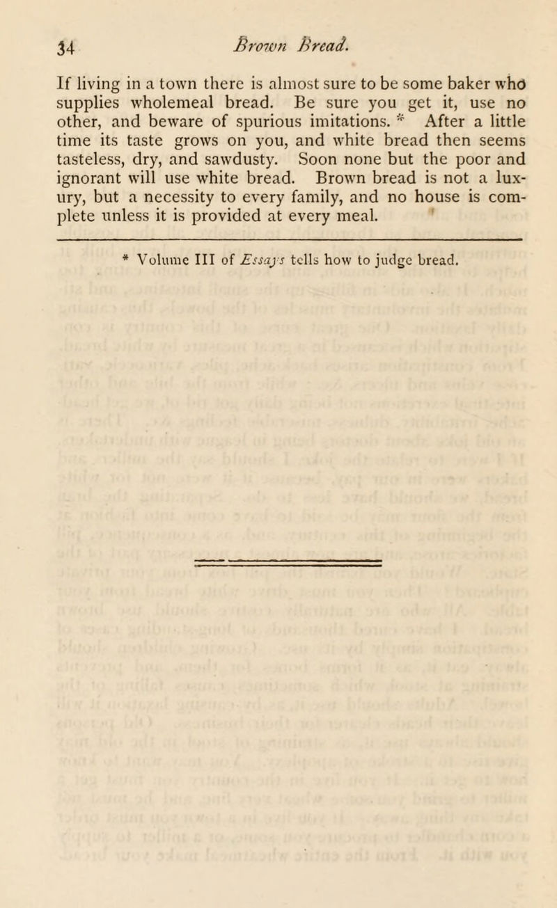 If living in a town there is almost sure to be some baker whd supplies wholemeal bread. Be sure you get it, use no other, and beware of spurious imitations. After a little time its taste grows on you, and white bread then seems tasteless, dry, and sawdusty. Soon none but the poor and ignorant will use white bread. Brown bread is not a lux¬ ury, but a necessity to every family, and no house is com¬ plete unless it is provided at every meal. * Volume III of Essays tells how to judge bread.
