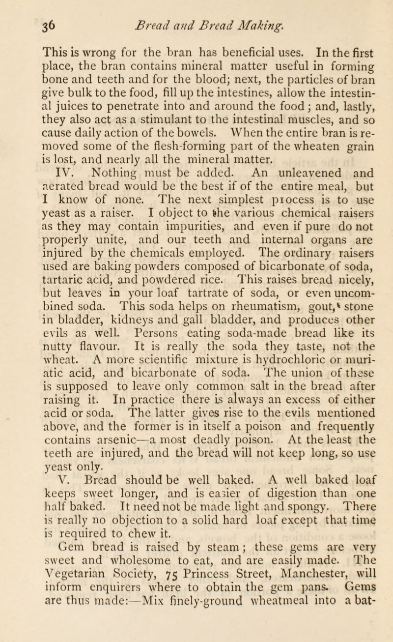 This is wrong for the bran has beneficial uses. In the first place, the bran contains mineral matter useful in forming bone and teeth and for the blood; next, the particles of bran give bulk to the food, fill up the intestines, allow the intestin¬ al juices to penetrate into and around the food; and, lastly, they also act as a stimulant to the intestinal muscles, and so cause daily action of the bowels. When the entire bran is re¬ moved some of the flesh-forming part of the wheaten grain is lost, and nearly all the mineral matter. IV. Nothing must be added. An unleavened and aerated bread would be the best if of the entire meal, but I know of none. The next simplest process is to use yeast as a raiser. I object to the various chemical raisers as they may contain impurities, and even if pure do not properly unite, and our teeth and internal organs are injured by the chemicals employed. The ordinary raisers used are baking powders composed of bicarbonate of soda, tartaric acid, and powdered rice. This raises bread nicely, but leaves in your loaf tartrate of soda, or even uncom¬ bined soda. This soda helps on rheumatism, gout,* stone in bladder, kidneys and gall bladder, and produces other evils as well. Persons eating soda-made bread like its nutty flavour. It is really the soda they taste, not the wheat. A more scientific mixture is hydrochloric or muri¬ atic acid, and bicarbonate of soda. The union of these is supposed to leave only common salt in the bread after raising it. In practice there is always an excess of either acid or soda. The latter gives rise to the evils mentioned above, and the former is in itself a poison and frequently contains arsenic—a most deadly poison. At the least the teeth are injured, and the bread will not keep long, so use yeast only. V. Bread should be well baked. A well baked loaf keeps sweet longer, and is easier of digestion than one half baked. It need not be made light and spongy. There is really no objection to a solid hard loaf except that time is required to chew it. Gem bread is raised by steam; these gems are very sweet and wholesome to eat, and are easily made. The Vegetarian Society, 75 Princess Street, Manchester, will inform enquirers where to obtain the gem pans. Gems are thus made:—Mix finely-ground wheatmeal into a bat-