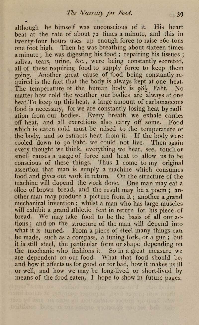 although he himself was unconscious of it. His heart beat at the rate of about 72 times a minute, and this in twenty-four hours uses up enough force to raise 260 tons one foot high. Then he was breathing about sixteen times a minute; he was digesting his food ; repairing his tissues ; saliva, tears, urine, &c., were being constantly secreted, all of these requiring food to supply force to keep them going. Another great cause of food being constantly re¬ quired is the fact that the body is always kept at one heat. The temperature of the human body is 98! Faht. No matter how cold the weather our bodies are always at one heat.To keep up this heat, a large amount of carbonaceous food is necessary, for we are constantly losing heat by radi¬ ation from our bodies. Every breath we exhale carries off heat, and all excretions also carry off some. Food which is eaten cold must be raised to the temperature of the body, aud so extracts heat from it. If the body were cooled down to 90 Faht. we could not live. Then again every thought we think, everything we hear, see, touch or smell causes a usage of force and heat to allow us to be conscious of these things. Thus I come to my original assertion that man is simply a machine which consumes food and gives out work in return. On the structure of the machine will depend the work done. One man may eat a slice of brown bread, and the result may be a poem ; an¬ other man may produce a picture from it; another a grand mechanical invention ; whilst a man who has large muscles will exhibit a grand athletic feat in return for his piece of bread. We may take food to be the basis of all our ac¬ tions ; and on the structure of the man will depend into what it is turned. From a piece of steel many things cau be made, such as a compass, a tuning fork, or a gun; but it is still steel, the particular form or shape depending on the mechanic who fashions it. So in a great measure we are dependent on our food. What that food should be, and how it affects us for good or for bad, how it makes us ill or well, and how we may be long-lived or short-lived by means of the food eaten, I hope to show in future pages.