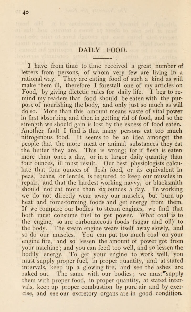 DAILY FOOD. I have from time to time received a great number of letters from persons, of whom very few are living in a rational way. They are eating food of such a kind as will make them ill, therefore I forestall one of my articles on Food, by giving dietetic rules for daily life. I beg to re¬ mind my readers that food should be eaten with the pur¬ pose of nourishing the body, and only just so much as will do so. More than this amount means waste of vital power in first absorbing and then in getting rid of food, and so the strength we should gain is lost by the excess of food eaten. Another fault I find is that many persons eat too much nitrogenous food. It seems to be an idea amongst the people that the more meat or animal substances they eat the better they are. This is wrong; for if flesh is eaten more than once a day, or in a larger daily quantity than four ounces, ill must result. Our best physiologists calcu¬ late that four ounces of flesh food, or its equivalent in peas, beans, or lentils, is required to keep our muscles in repair, and that the hardest working navvy, or blacksmith should not eat more than six ounces a day. In working we do not directly wear away our muscles, but burn up heat and force-forming foods and get energy from them. If we compare our bodies to steam engines, we find that both must consume fuel to get power. What coal is to the engine, so are carbonaceous foods (sugar and oil) to the body. The steam engine wears itself away slowly, and so do our muscles. You can put too much coal on your engine fire, and so lessen the amount of power got from your machine; and you can feed too well, and so lessen the bodily energy. To get your engine to work well, you must supply proper fuel, in proper quantity, and at stated intervals, keep up a glowing fire, and see the ashes are raked out. The same with our bodies; we must^supply them with proper food, in proper quantity, at stated inter¬ vals, keep up proper combustion by pure air and by exer¬ cise, and see our excretory organs are in good condition.