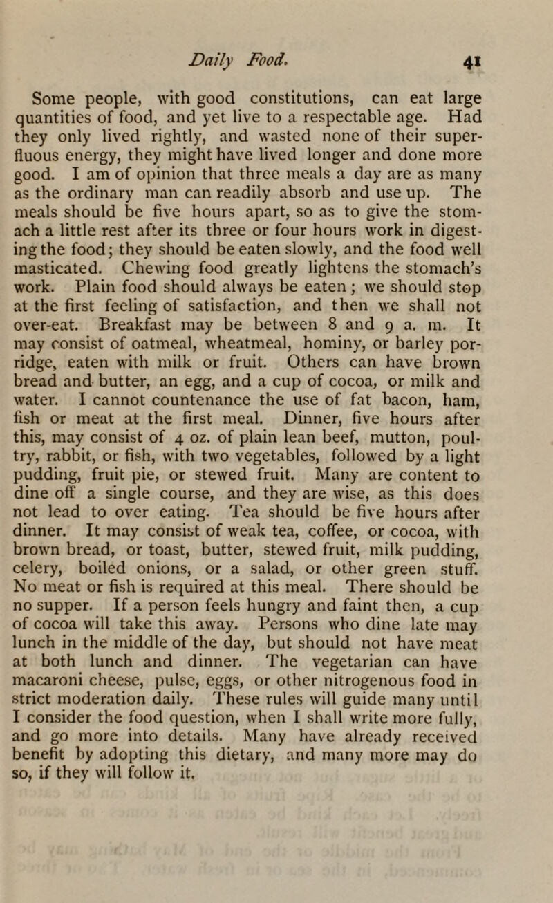 Some people, with good constitutions, can eat large quantities of food, and yet live to a respectable age. Had they only lived rightly, and wasted none of their super¬ fluous energy, they might have lived longer and done more good. I am of opinion that three meals a day are as many as the ordinary man can readily absorb and use up. The meals should be five hours apart, so as to give the stom¬ ach a little rest after its three or four hours work in digest¬ ing the food; they should be eaten slowly, and the food well masticated. Chewing food greatly lightens the stomach’s work. Plain food should always be eaten; we should stop at the first feeling of satisfaction, and then we shall not over-eat. Breakfast may be between 8 and 9 a. m. It may consist of oatmeal, wheatmeal, hominy, or barley por¬ ridge, eaten with milk or fruit. Others can have brown bread and butter, an egg, and a cup of cocoa, or milk and water. I cannot countenance the use of fat bacon, ham, fish or meat at the first meal. Dinner, five hours after this, may consist of 4 oz. of plain lean beef, mutton, poul¬ try, rabbit, or fish, with two vegetables, followed by a light pudding, fruit pie, or stewed fruit. Many are content to dine off a single course, and they are wise, as this does not lead to over eating. Tea should be five hours after dinner. It may consist of weak tea, coffee, or cocoa, with brown bread, or toast, butter, stewed fruit, milk pudding, celery, boiled onions, or a salad, or other green stuff. No meat or fish is required at this meal. There should be no supper. If a person feels hungry and faint then, a cup of cocoa will take this away. Persons who dine late may lunch in the middle of the day, but should not have meat at both lunch and dinner. The vegetarian can have macaroni cheese, pulse, eggs, or other nitrogenous food in strict moderation daily. These rules will guide many until I consider the food question, when I shall write more fully, and go more into details. Many have already received benefit by adopting this dietary, and many more may do so, if they will follow it.