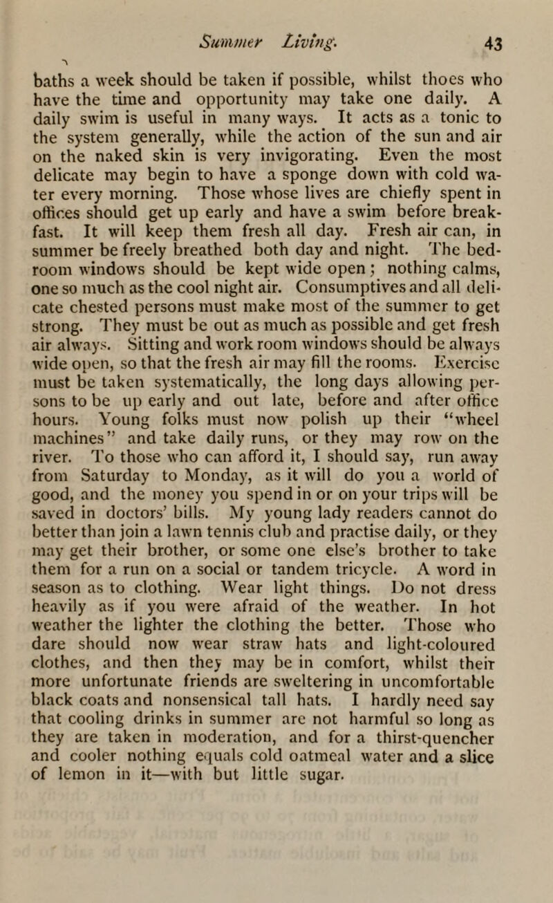 *\ baths a week should be taken if possible, whilst tlioes who have the time and opportunity may take one daily. A daily swim is useful in many ways. It acts as a tonic to the system generally, while the action of the sun and air on the naked skin is very invigorating. Even the most delicate may begin to have a sponge down with cold wa¬ ter every morning. Those whose lives are chiefly spent in oftices should get up early and have a swim before break¬ fast. It will keep them fresh all day. Fresh air can, in summer be freely breathed both day and night. The bed¬ room windows should be kept wide open ; nothing calms, one so much as the cool night air. Consumptives and all deli¬ cate chested persons must make most of the summer to get strong. They must be out as much as possible and get fresh air always. Sitting and work room windows should be always wide open, so that the fresh air may fill the rooms. Exercise must be taken systematically, the long days allowing per¬ sons to be up early and out late, before and after office hours. Young folks must now polish up their “wheel machines” and take daily runs, or they may row on the river. To those who can afford it, I should say, run away from Saturday to Monday, as it will do you a world of good, and the money you spend in or on your trips will be saved in doctors’ bills. My young lady readers cannot do better than join a lawn tennis club and practise daily, or they may get their brother, or some one else’s brother to take them for a run on a social or tandem tricycle. A word in season as to clothing. Wear light things. Do not dress heavily as if you were afraid of the weather. In hot weather the lighter the clothing the better. Those who dare should now wear straw hats and light-coloured clothes, and then they may be in comfort, whilst their more unfortunate friends are sweltering in uncomfortable black coats and nonsensical tall hats. I hardly need say that cooling drinks in summer are not harmful so long as they are taken in moderation, and for a thirst-quencher and cooler nothing equals cold oatmeal water and a slice of lemon in it—with but little sugar.