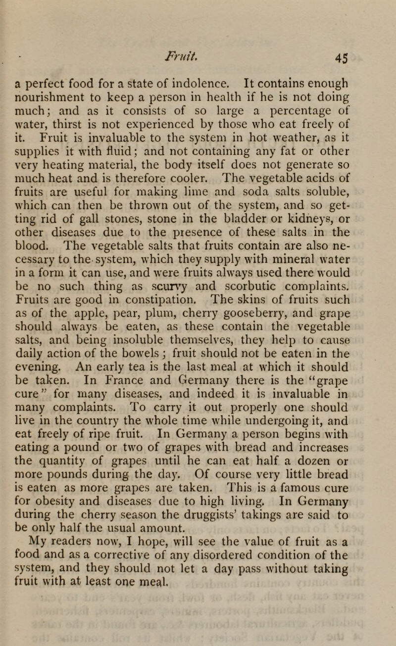 a perfect food for a state of indolence. It contains enough nourishment to keep a person in health if he is not doing much; and as it consists of so large a percentage of water, thirst is not experienced by those who eat freely of it. Fruit is invaluable to the system in hot weather, as it supplies it with fluid; and not containing any fat or other very heating material, the body itself does not generate so much heat and is therefore cooler. The vegetable acids of fruits are useful for making lime and soda salts soluble, which can then be thrown out of the system, and so get¬ ting rid of gall stones, stone in the bladder or kidneys, or other diseases due to the presence of these salts in the blood. The vegetable salts that fruits contain are also ne¬ cessary to the system, which they supply with mineral water in a form it can use, and were fruits always used there would be no such thing as scurvy and scorbutic complaints. Fruits are good in constipation. The skins of fruits such as of the apple, pear, plum, cherry gooseberry, and grape should always be eaten, as these contain the vegetable salts, and being insoluble themselves, they help to cause daily action of the bowels ; fruit should not be eaten in the evening. An early tea is the last meal at which it should be taken. In France and Germany there is the “grape cure” for many diseases, and indeed it is invaluable in many complaints. To carry it out properly one should live in the country the whole time while undergoing it, and eat freely of ripe fruit. In Germany a person begins with eating a pound or two of grapes with bread and increases the quantity of grapes until he can eat half a dozen or more pounds during the day. Of course very little bread is eaten as more grapes are taken. This is a famous cure for obesity and diseases due to high living. In Germany during the cherry season the druggists’ takings are said to be only half the usual amount. My readers now, I hope, will see the value of fruit as a food and as a corrective of any disordered condition of the system, and they should not let a day pass without taking fruit with at least one meal.