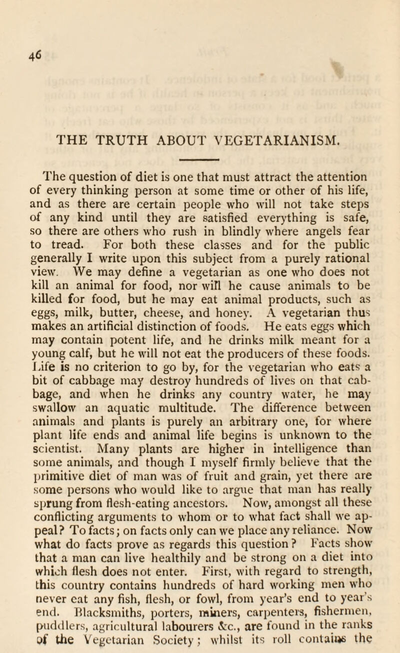 THE TRUTH ABOUT VEGETARIANISM. The question of diet is one that must attract the attention of every thinking person at some time or other of his life, and as there are certain people who will not take steps of any kind until they are satisfied everything is safe, so there are others who rush in blindly where angels fear to tread. For both these classes and for the public generally I write upon this subject from a purely rational view. We may define a vegetarian as one who does not kill an animal for food, nor will he cause animals to be killed for food, but he may eat animal products, such as eggs, milk, butter, cheese, and honey. A vegetarian thus makes an artificial distinction of foods. He eats eggs which may contain potent life, and he drinks milk meant for a young calf, but he will not eat the producers of these foods. Life is no criterion to go by, for the vegetarian who eats a bit of cabbage may destroy hundreds of lives on that cab¬ bage, and when he drinks any country water, he may swallow an aquatic multitude. The difference between animals and plants is purely an arbitrary one, for where plant life ends and animal life begins is unknown to the scientist. Many plants are higher in intelligence than some animals, and though 1 myself firmly believe that the primitive diet of man was of fruit and grain, yet there are some persons who would like to argue that man has really sprung from flesh-eating ancestors. Now, amongst all these conflicting arguments to whom or to what fact shall we ap¬ peal? To facts; on facts only can we place any reliance. Now what do facts prove as regards this question ? Facts show that a man can live healthily and be strong on a diet into which flesh does not enter. First, with regard to strength, this country contains hundreds of hard working men who never eat any fish, flesh, or fowl, from year’s end to year's end. Blacksmiths, porters, miners, carpenters, fishermen, puddlers, agricultural labourers &c., are found in the ranks of the Vegetarian Society; whilst its roll contain the