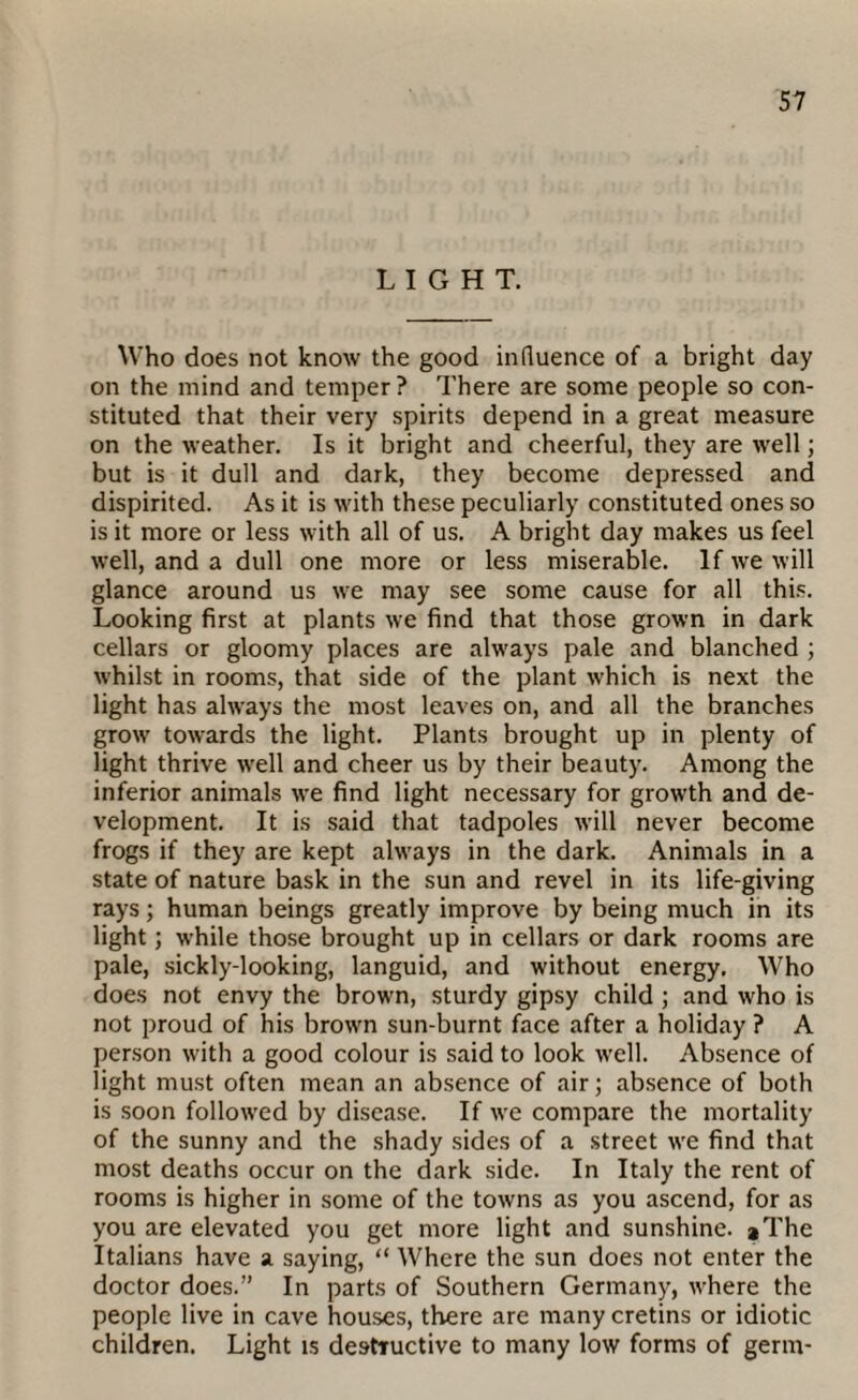 LIGHT. Who does not know the good influence of a bright day on the mind and temper? There are some people so con¬ stituted that their very spirits depend in a great measure on the weather. Is it bright and cheerful, they are well; but is it dull and dark, they become depressed and dispirited. As it is with these peculiarly constituted ones so is it more or less with all of us. A bright day makes us feel well, and a dull one more or less miserable. If we will glance around us we may see some cause for all this. Looking first at plants we find that those grown in dark cellars or gloomy places are always pale and blanched ; whilst in rooms, that side of the plant which is next the light has ahvays the most leaves on, and all the branches growr towards the light. Plants brought up in plenty of light thrive w'ell and cheer us by their beauty. Among the inferior animals we find light necessary for growth and de¬ velopment. It is said that tadpoles will never become frogs if they are kept ahvays in the dark. Animals in a state of nature bask in the sun and revel in its life-giving rays; human beings greatly improve by being much in its light; w'hile those brought up in cellars or dark rooms are pale, sickly-looking, languid, and without energy. Who does not envy the browm, sturdy gipsy child ; and wrho is not proud of his browm sun-burnt face after a holiday ? A person with a good colour is said to look well. Absence of light must often mean an absence of air; absence of both is soon followed by disease. If we compare the mortality of the sunny and the shady sides of a street wre find that most deaths occur on the dark side. In Italy the rent of rooms is higher in some of the towns as you ascend, for as you are elevated you get more light and sunshine. *The Italians have a saying, “ Where the sun does not enter the doctor does.” In parts of Southern Germany, wrhere the people live in cave houses, there are many cretins or idiotic children. Light is destructive to many low forms of germ-