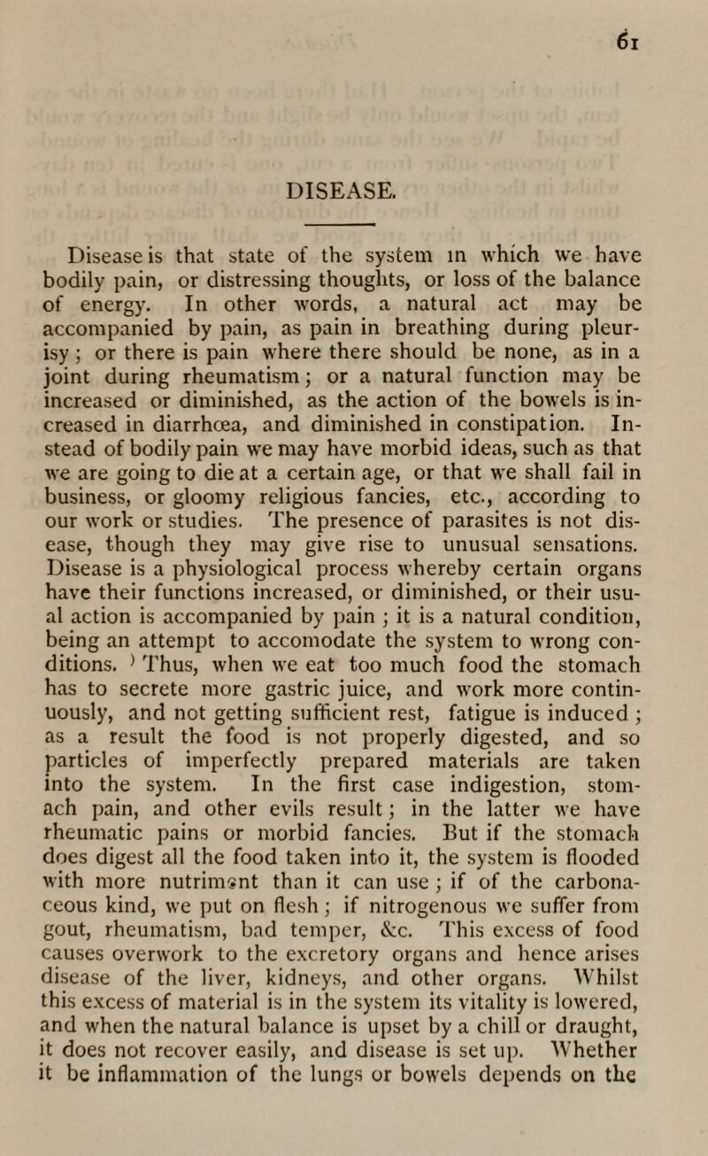 DISEASE. Disease is that state of the system in which we have bodily pain, or distressing thoughts, or loss of the balance of energy. In other words, a natural act may be accompanied by pain, as pain in breathing during pleur¬ isy ; or there is pain where there should be none, as in a joint during rheumatism; or a natural function may be increased or diminished, as the action of the bowels is in¬ creased in diarrhoea, and diminished in constipation. In¬ stead of bodily pain we may have morbid ideas, such as that we are going to die at a certain age, or that we shall fail in business, or gloomy religious fancies, etc., according to our work or studies. The presence of parasites is not dis¬ ease, though they may give rise to unusual sensations. Disease is a physiological process whereby certain organs have their functions increased, or diminished, or their usu¬ al action is accompanied by pain ; it is a natural condition, being an attempt to accomodate the system to w’rong con¬ ditions. ) Thus, when we eat too much food the stomach has to secrete more gastric juice, and work more contin¬ uously, and not getting sufficient rest, fatigue is induced ; as a result the food is not properly digested, and so particles of imperfectly prepared materials are taken into the system. In the first case indigestion, stom¬ ach pain, and other evils result; in the latter we have rheumatic pains or morbid fancies. But if the stomach does digest all the food taken into it, the system is flooded with more nutriment than it can use ; if of the carbona¬ ceous kind, wTe put on flesh; if nitrogenous we suffer from gout, rheumatism, bad temper, &c. This excess of food causes overwork to the excretory organs and hence arises disease of the liver, kidneys, and other organs. Whilst this excess of material is in the system its vitality is lowered, and when the natural balance is upset by a chill or draught, it does not recover easily, and disease is set up. Whether it be inflammation of the lungs or bowels depends on the