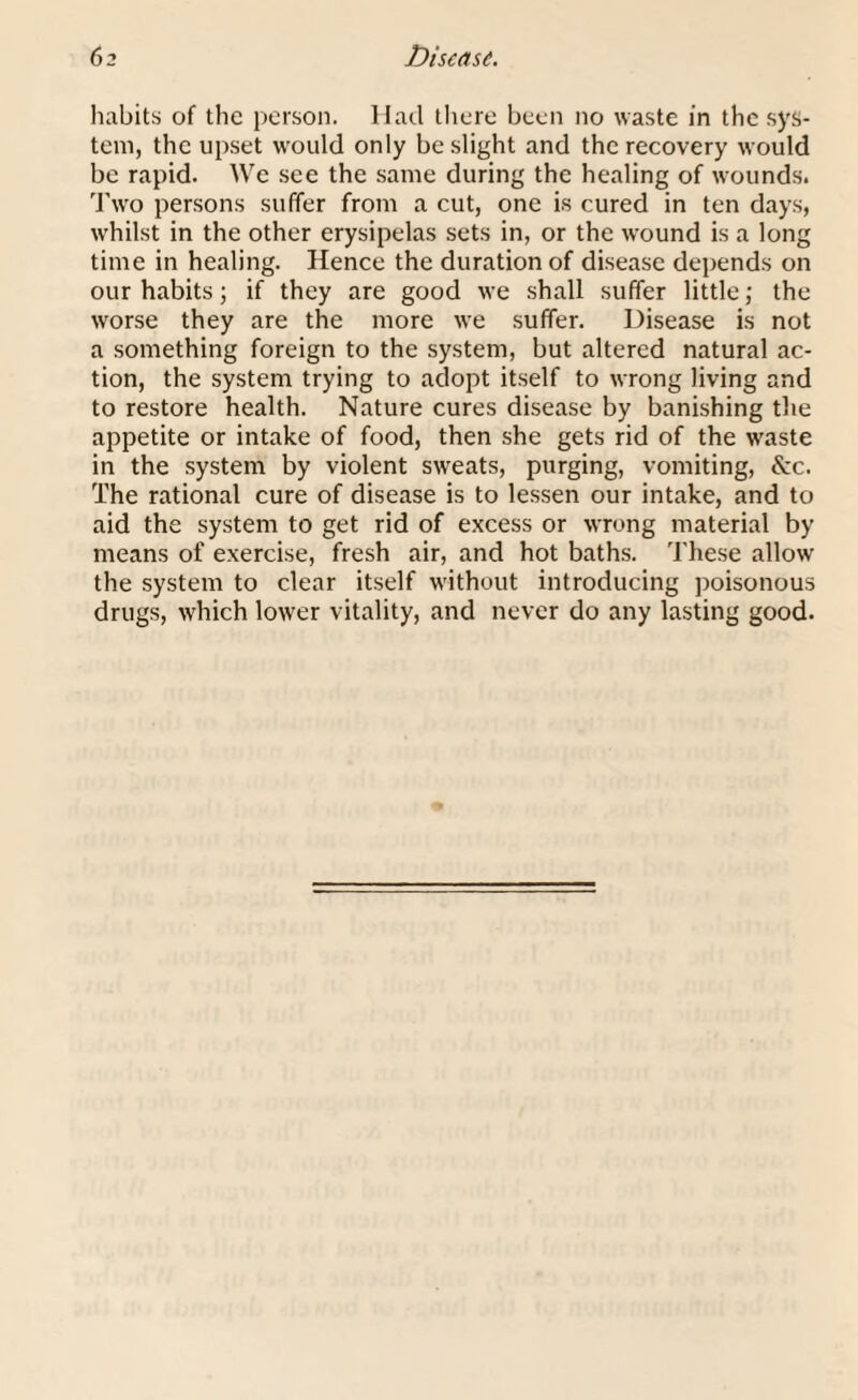 habits of the person. Had there been no waste in the sys¬ tem, the upset would only be slight and the recovery would be rapid. We see the same during the healing of wounds. Two persons suffer from a cut, one is cured in ten days, whilst in the other erysipelas sets in, or the wound is a long time in healing. Hence the duration of disease depends on our habits; if they are good we shall suffer little; the worse they are the more we suffer. Disease is not a something foreign to the system, but altered natural ac¬ tion, the system trying to adopt itself to wrong living and to restore health. Nature cures disease by banishing the appetite or intake of food, then she gets rid of the waste in the system by violent sweats, purging, vomiting, &c. The rational cure of disease is to lessen our intake, and to aid the system to get rid of excess or wrong material by means of exercise, fresh air, and hot baths. These allow the system to clear itself without introducing poisonous drugs, which lower vitality, and never do any lasting good.