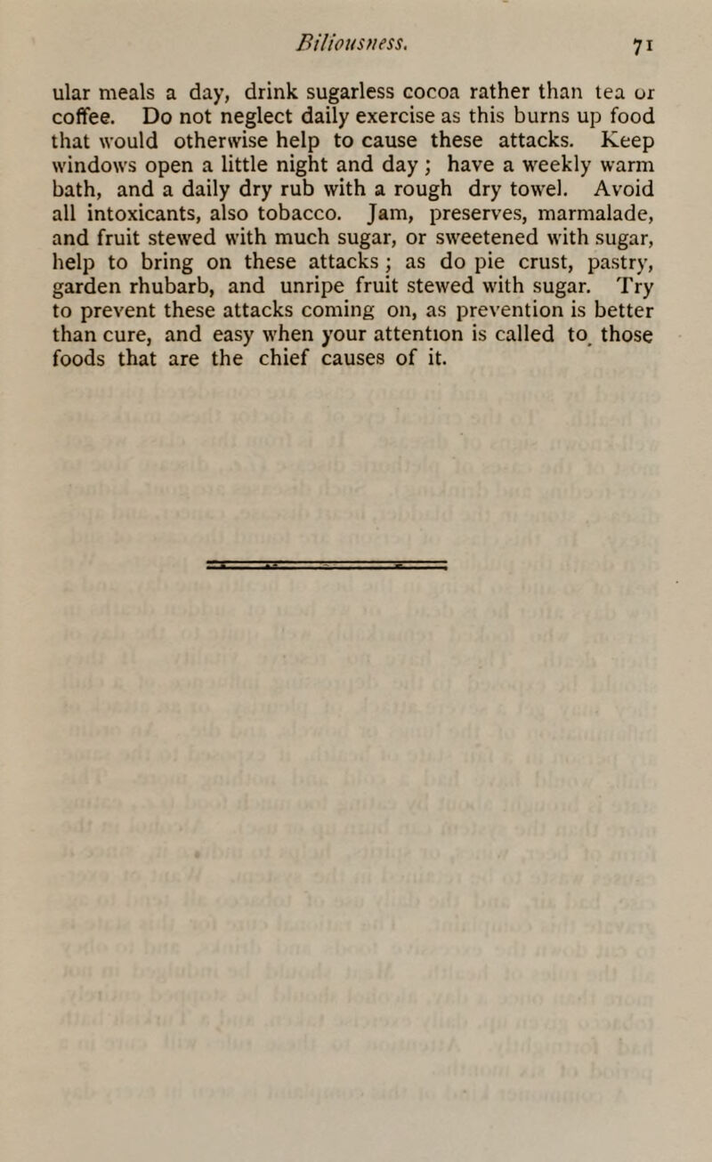 ular meals a day, drink sugarless cocoa rather than tea or coffee. Do not neglect daily exercise as this burns up food that would otherwise help to cause these attacks. Keep windows open a little night and day; have a weekly warm bath, and a daily dry rub with a rough dry towel. Avoid all intoxicants, also tobacco. Jam, preserves, marmalade, and fruit stewed with much sugar, or sweetened with sugar, help to bring on these attacks; as do pie crust, pastry, garden rhubarb, and unripe fruit stewed with sugar. Try to prevent these attacks coming on, as prevention is better than cure, and easy when your attention is called to_ those foods that are the chief causes of it.