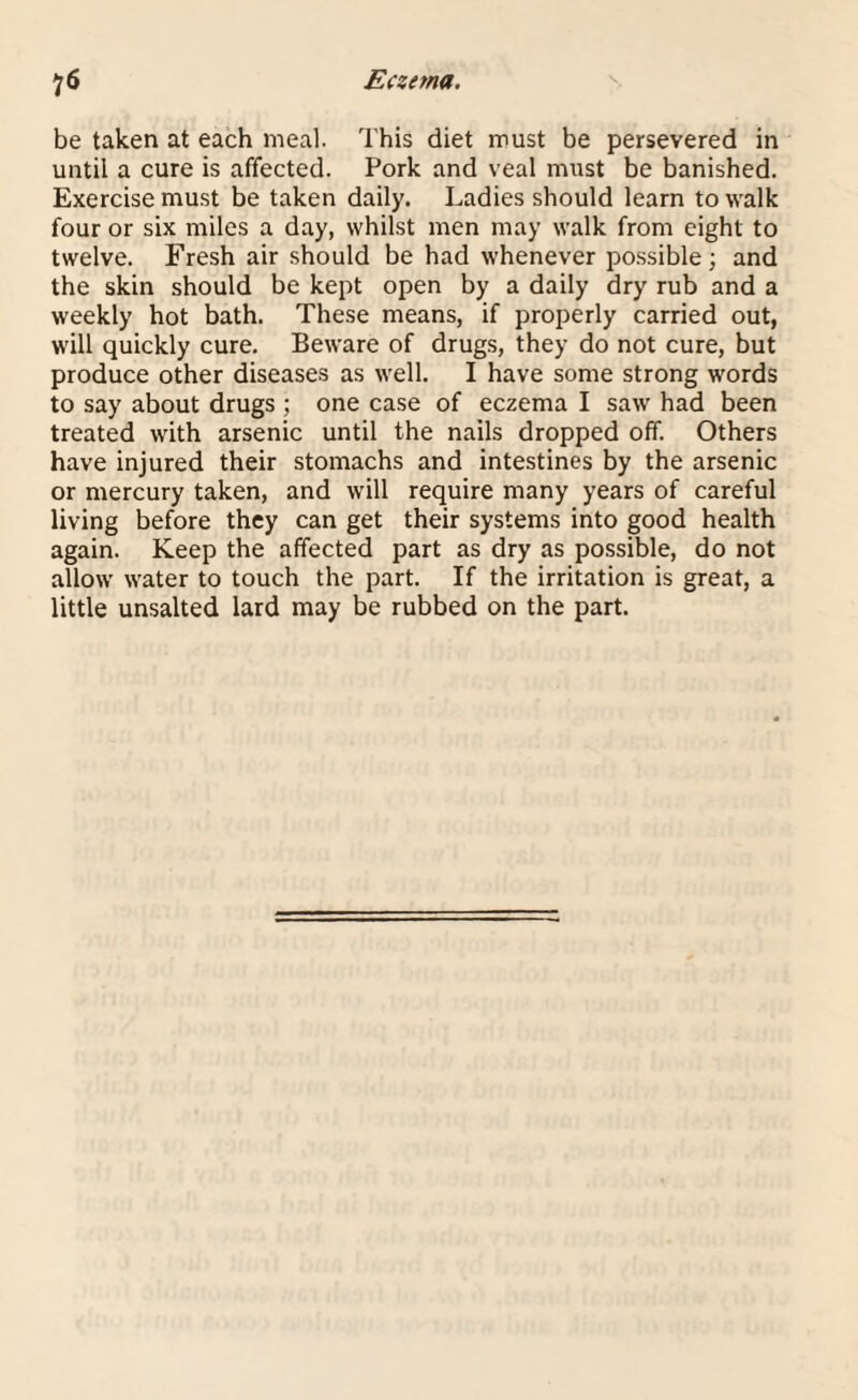 be taken at each meal. This diet must be persevered in until a cure is affected. Pork and veal must be banished. Exercise must be taken daily. Ladies should learn to walk four or six miles a day, whilst men may walk from eight to twelve. Fresh air should be had whenever possible; and the skin should be kept open by a daily dry rub and a weekly hot bath. These means, if properly carried out, will quickly cure. Beware of drugs, they do not cure, but produce other diseases as well. I have some strong words to say about drugs ; one case of eczema I saw had been treated with arsenic until the nails dropped off. Others have injured their stomachs and intestines by the arsenic or mercury taken, and will require many years of careful living before they can get their systems into good health again. Keep the affected part as dry as possible, do not allow water to touch the part. If the irritation is great, a little unsalted lard may be rubbed on the part.