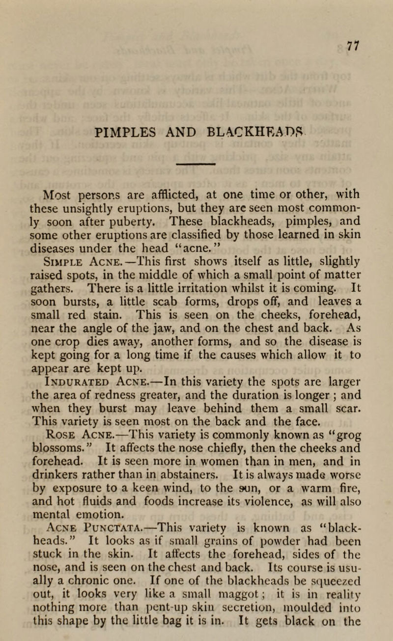 PIMPLES AND BLACKHEADS Most persons are afflicted, at one time or other, with these unsightly eruptions, but they are seen most common¬ ly soon after puberty. These blackheads, pimples, and some other eruptions are classified by those learned in skin diseases under the head “acne.” Simple Acne.—This first shows itself as little, slightly raised spots, in the middle of which a small point of matter gathers. There is a little irritation whilst it is coming. It soon bursts, a little scab forms, drops off, and leaves a small red stain. This is seen on the cheeks, forehead, near the angle of the jaw, and on the chest and back. As one crop dies away, another forms, and so the disease is kept going for a long time if the causes which allow it to appear are kept up. Indurated Acne.—In this variety the spots are larger the area of redness greater, and the duration is longer ; and when they burst may leave behind them a small scar. This variety is seen most on the back and the face. Rose Acne.—This variety is commonly known as “grog blossoms.” It affects the nose chiefly, then the cheeks and forehead. It is seen more in women than in men, and in drinkers rather than in abstainers. It is always made worse by exposure to a keen wind, to the sun, or a warm fire, and hot fluids and foods increase its violence, as will also mental emotion. Acne Punctata.—This variety is known as “black¬ heads.” It looks as if small grains of powder had been stuck in the skin. It affects the forehead, sides of the nose, and is seen on the chest and back. Its course is usu¬ ally a chronic one. If one of the blackheads be squeezed out, it looks very like a small maggot; it is in reality nothing more than pent-up skiu secretion, moulded into this shape by the little bag it is in. It gets black on the