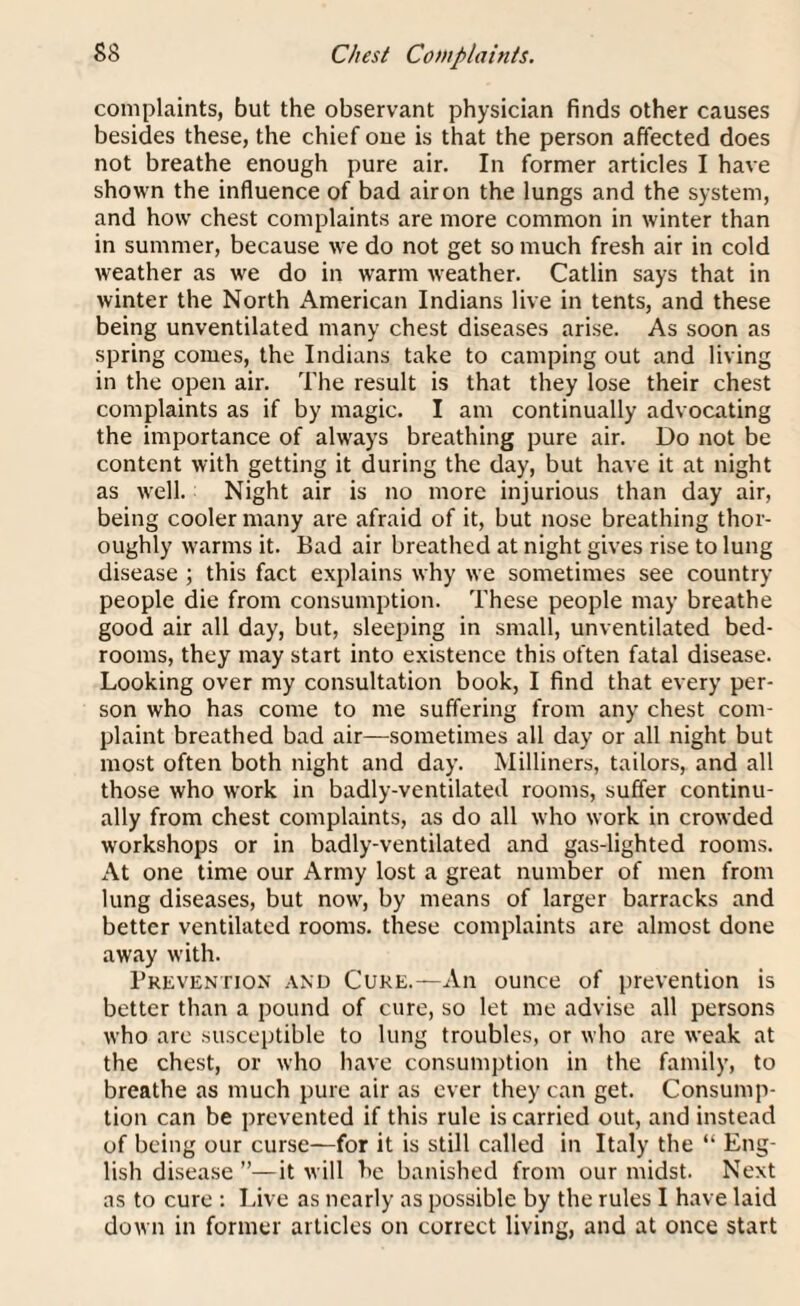 complaints, but the observant physician finds other causes besides these, the chief one is that the person affected does not breathe enough pure air. In former articles I have shown the influence of bad air on the lungs and the system, and how chest complaints are more common in winter than in summer, because we do not get so much fresh air in cold weather as we do in warm weather. Catlin says that in winter the North American Indians live in tents, and these being unventilated many chest diseases arise. As soon as spring comes, the Indians take to camping out and living in the open air. The result is that they lose their chest complaints as if by magic. I am continually advocating the importance of always breathing pure air. Do not be content with getting it during the day, but have it at night as well. Night air is no more injurious than day air, being cooler many are afraid of it, but nose breathing thor¬ oughly warms it. Bad air breathed at night gives rise to lung disease ; this fact explains why we sometimes see country people die from consumption. These people may breathe good air all day, but, sleeping in small, unventilated bed¬ rooms, they may start into existence this often fatal disease. Looking over my consultation book, I find that every per¬ son who has come to me suffering from any chest com¬ plaint breathed bad air—sometimes all day or all night but most often both night and day. Milliners, tailors, and all those who work in badly-ventilated rooms, suffer continu¬ ally from chest complaints, as do all who work in crowded workshops or in badly-ventilated and gas-lighted rooms. At one time our Army lost a great number of men from lung diseases, but now, by means of larger barracks and better ventilated rooms, these complaints are almost done away with. Prevention and Cure.—An ounce of prevention is better than a pound of cure, so let me advise all persons who are susceptible to lung troubles, or who are weak at the chest, or who have consumption in the family, to breathe as much pure air as ever they can get. Consump¬ tion can be prevented if this rule is carried out, and instead of being our curse—for it is still called in Italy the “ Eng¬ lish disease ”—it will he banished from our midst. Next as to cure : Live as nearly as possible by the rules I have laid down in former articles on correct living, and at once start