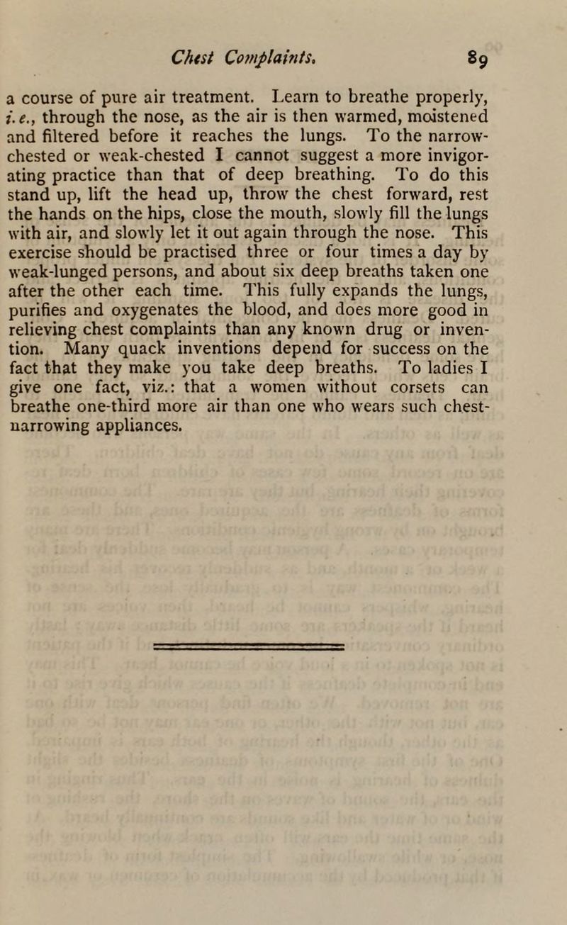 a course of pure air treatment. Learn to breathe properly, i.e., through the nose, as the air is then warmed, moistened and filtered before it reaches the lungs. To the narrow- chested or weak-chested I cannot suggest a more invigor¬ ating practice than that of deep breathing. To do this stand up, lift the head up, throw the chest forward, rest the hands on the hips, close the mouth, slowly fill the lungs with air, and slowly let it out again through the nose. This exercise should be practised three or four times a day by weak-lunged persons, and about six deep breaths taken one after the other each time. This fully expands the lungs, purifies and oxygenates the blood, and does more good in relieving chest complaints than any known drug or inven¬ tion. Many quack inventions depend for success on the fact that they make you take deep breaths. To ladies I give one fact, viz.: that a women without corsets can breathe one-third more air than one who wears such chest¬ narrowing appliances.