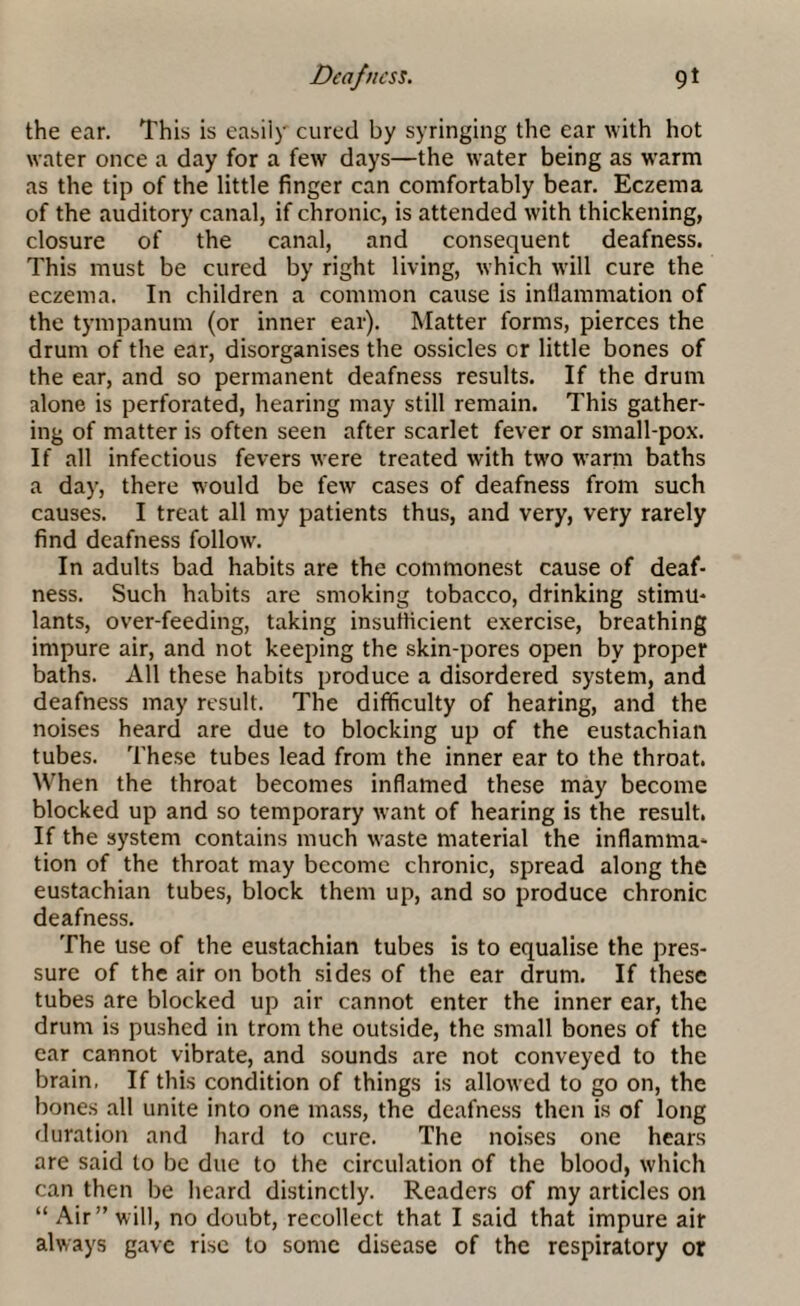 the ear. This is easily cured by syringing the ear with hot water once a day for a few days—the water being as warm as the tip of the little finger can comfortably bear. Eczema of the auditory canal, if chronic, is attended with thickening, closure of the canal, and consequent deafness. This must be cured by right living, which will cure the eczema. In children a common cause is inflammation of the tympanum (or inner ear). Matter forms, pierces the drum of the ear, disorganises the ossicles or little bones of the ear, and so permanent deafness results. If the drum alone is perforated, hearing may still remain. This gather¬ ing of matter is often seen after scarlet fever or small-pox. If all infectious fevers were treated with two warm baths a day, there would be few cases of deafness from such causes. I treat all my patients thus, and very, very rarely find deafness follow. In adults bad habits are the commonest cause of deaf¬ ness. Such habits are smoking tobacco, drinking stimu¬ lants, over-feeding, taking insufficient exercise, breathing impure air, and not keeping the skin-pores open by proper baths. All these habits produce a disordered system, and deafness may result. The difficulty of hearing, and the noises heard are due to blocking up of the eustachiail tubes. These tubes lead from the inner ear to the throat. When the throat becomes inflamed these may become blocked up and so temporary want of hearing is the result. If the system contains much waste material the inflamma¬ tion of the throat may become chronic, spread along the eustachian tubes, block them up, and so produce chronic deafness. The use of the eustachian tubes is to equalise the pres¬ sure of the air on both sides of the ear drum. If these tubes are blocked up air cannot enter the inner car, the drum is pushed in trom the outside, the small bones of the ear cannot vibrate, and sounds are not conveyed to the brain. If this condition of things is allowed to go on, the bones all unite into one mass, the deafness then is of long duration and hard to cure. The noises one hears are said to be due to the circulation of the blood, which can then be heard distinctly. Readers of my articles on “ Air” will, no doubt, recollect that I said that impure air always gave rise to some disease of the respiratory or