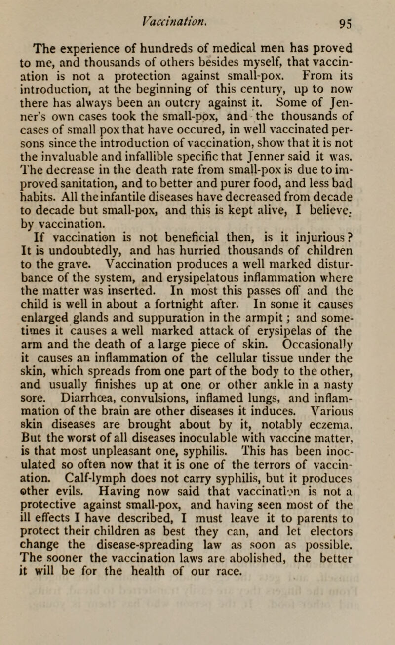 Vaccination. The experience of hundreds of medical men has proved to me, and thousands of others besides myself, that vaccin¬ ation is not a protection against small-pox. From its introduction, at the beginning of this century, up to now there has always been an outcry against it. Some of Jen- ner’s own cases took the small-pox, and the thousands of cases of small pox that have occured, in well vaccinated per¬ sons since the introduction of vaccination, show that it is not the invaluable and infallible specific that Jenner said it was. The decrease in the death rate from small-pox is due to im¬ proved sanitation, and to better and purer food, and less bad habits. All the infantile diseases have decreased from decade to decade but small-pox, and this is kept alive, I believe., by vaccination. If vaccination is not beneficial then, is it injurious ? It is undoubtedly, and has hurried thousands of children to the grave. Vaccination produces a well marked distur¬ bance of the system, and erysipelatous inflammation where the matter was inserted. In most this passes off and the child is well in about a fortnight after. In some it causes enlarged glands and suppuration in the armpit; and some¬ times it causes a well marked attack of erysipelas of the arm and the death of a large piece of skin. Occasionally it causes an inflammation of the cellular tissue under the skin, which spreads from one part of the body to the other, and usually finishes up at one or other ankle in a nasty sore. Diarrhoea, convulsions, inflamed lungs, and inflam¬ mation of the brain are other diseases it induces. Various skin diseases are brought about by it, notably eczema. But the worst of all diseases inoculable with vaccine matter, is that most unpleasant one, syphilis. This has been inoc¬ ulated so often now that it is one of the terrors of vaccin¬ ation. Calf-lymph does not carry syphilis, but it produces other evils. Having now said that vaccination is not a protective against small-pox, and having seen most of the ill effects I have described, I must leave it to parents to protect their children as best they can, and let electors change the disease-spreading law as soon as possible. The sooner the vaccination laws are abolished, the better it will be for the health of our race.