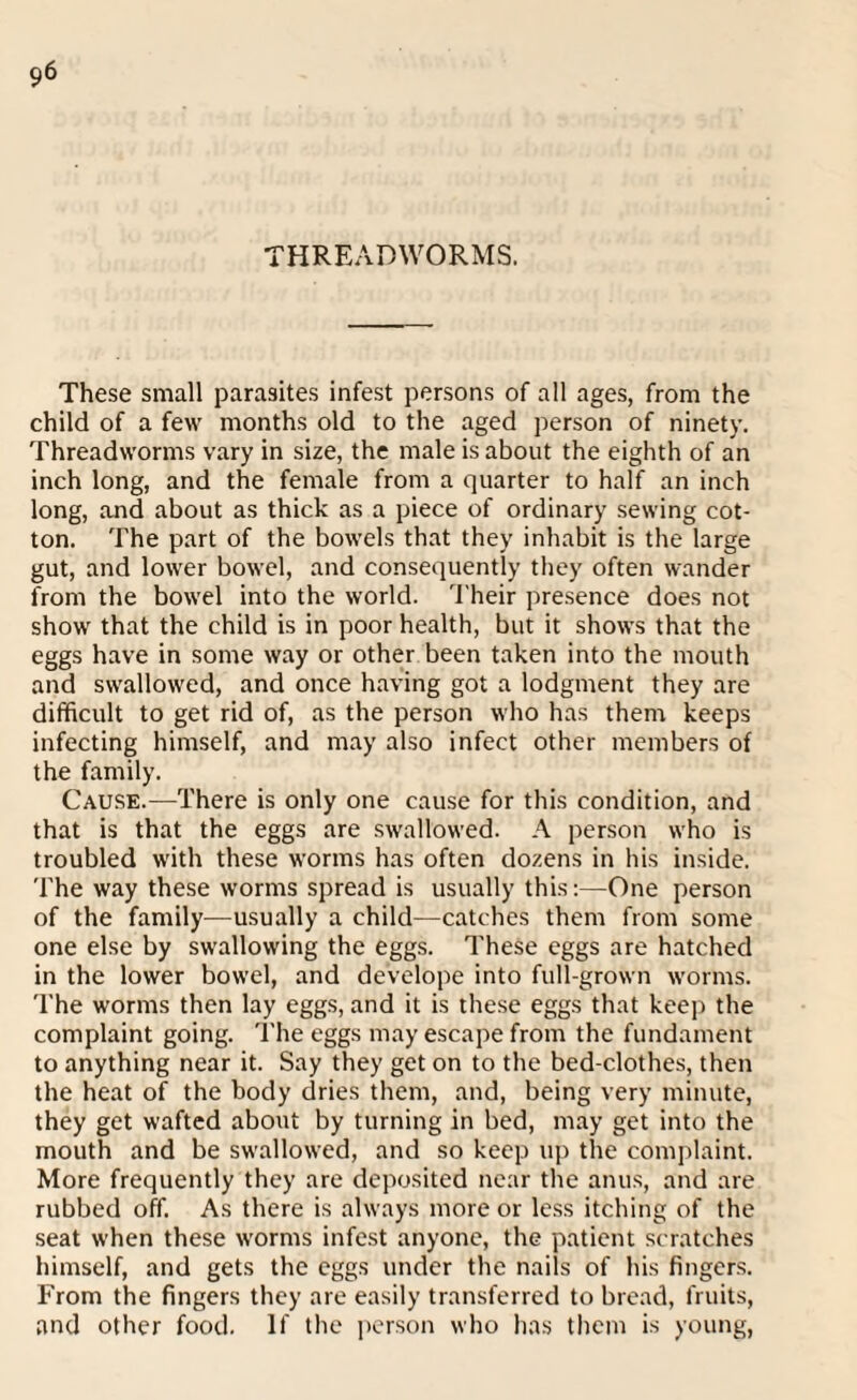 THREADWORMS. These small parasites infest persons of all ages, from the child of a few months old to the aged person of ninety. Threadworms vary in size, the male is about the eighth of an inch long, and the female from a quarter to half an inch long, and about as thick as a piece of ordinary sewing cot¬ ton. The part of the bowels that they inhabit is the large gut, and lower bowel, and consequently they often wander from the bowel into the world. Their presence does not show that the child is in poor health, but it shows that the eggs have in some way or other been taken into the mouth and swallowed, and once having got a lodgment they are difficult to get rid of, as the person who has them keeps infecting himself, and may also infect other members of the family. Cause.—There is only one cause for this condition, and that is that the eggs are swallowed. A person who is troubled with these worms has often dozens in his inside. The way these worms spread is usually this:—One person of the family—usually a child—catches them from some one else by swallowing the eggs. These eggs are hatched in the lower bowel, and develope into full-grown worms. The worms then lay eggs, and it is these eggs that keep the complaint going. The eggs may escape from the fundament to anything near it. Say they get on to the bed-clothes, then the heat of the body dries them, and, being very minute, they get wafted about by turning in bed, may get into the mouth and be swallowed, and so keep up the complaint. More frequently they are deposited near the anus, and are rubbed off. As there is always more or less itching of the seat when these worms infest anyone, the patient scratches himself, and gets the eggs under the nails of his fingers. From the fingers they are easily transferred to bread, fruits, and other food. If the person who has them is young,