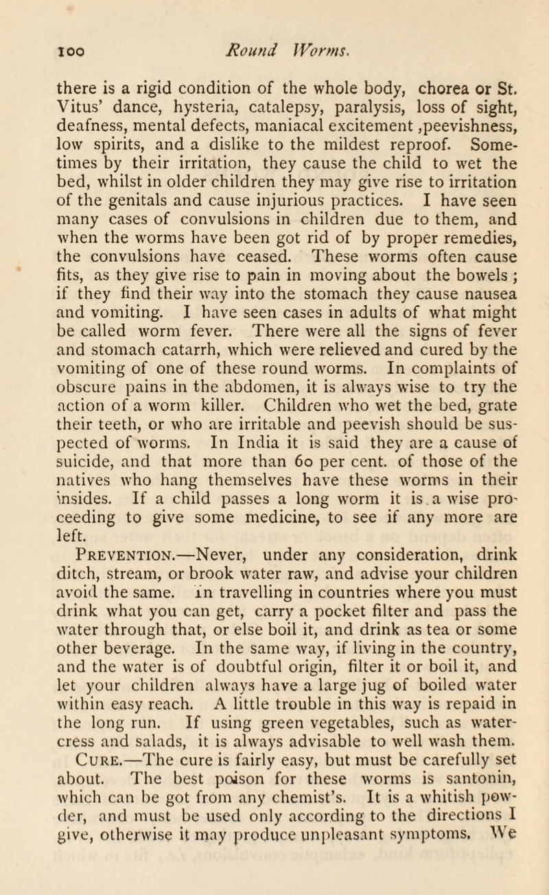 IOO Round Worms. there is a rigid condition of the whole body, chorea or St. Vitus’ dance, hysteria, catalepsy, paralysis, loss of sight, deafness, mental defects, maniacal excitement,peevishness, low spirits, and a dislike to the mildest reproof. Some¬ times by their irritation, they cause the child to wet the bed, whilst in older children they may give rise to irritation of the genitals and cause injurious practices. I have seen many cases of convulsions in children due to them, and when the worms have been got rid of by proper remedies, the convulsions have ceased. These worms often cause fits, as they give rise to pain in moving about the bowels ; if they find their way into the stomach they cause nausea and vomiting. I have seen cases in adults of what might be called worm fever. There were all the signs of fever and stomach catarrh, which were relieved and cured by the vomiting of one of these round worms. In complaints of obscure pains in the abdomen, it is always wise to try the action of a worm killer. Children who wet the bed, grate their teeth, or who are irritable and peevish should be sus¬ pected of worms. In India it is said they are a cause of suicide, and that more than 60 per cent, of those of the natives who hang themselves have these worms in their insides. If a child passes a long worm it is a wise pro¬ ceeding to give some medicine, to see if any more are left. Prevention.—Never, under any consideration, drink ditch, stream, or brook water raw, and advise your children avoid the same, in travelling in countries where you must drink what you can get, carry a pocket filter and pass the water through that, or else boil it, and drink as tea or some other beverage. In the same way, if living in the country, and the water is of doubtful origin, filter it or boil it, and let your children always have a large jug of boiled water within easy reach. A little trouble in this way is repaid in the long run. If using green vegetables, such as water¬ cress and salads, it is always advisable to well wash them. Cure.—The cure is fairly easy, but must be carefully set about. The best poison for these worms is santonin, which can be got from any chemist’s. It is a whitish pow¬ der, and must be used only according to the directions I give, otherwise it may produce unpleasant symptoms. We
