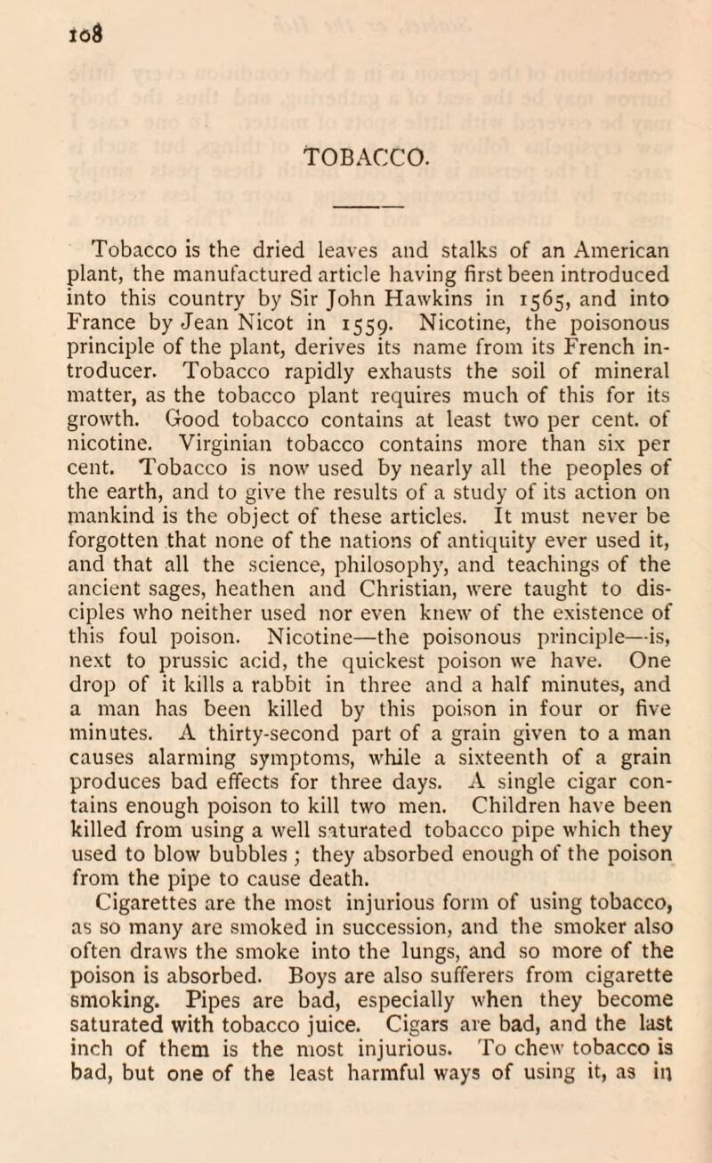 plant, the manufactured article having first been introduced into this country by Sir John Hawkins in 1565, and into France by Jean Nicot in 1559. Nicotine, the poisonous principle of the plant, derives its name from its French in¬ troducer. Tobacco rapidly exhausts the soil of mineral matter, as the tobacco plant requires much of this for its growth. Good tobacco contains at least two per cent, of nicotine. Virginian tobacco contains more than six per cent. Tobacco is now used by nearly all the peoples of the earth, and to give the results of a study of its action on mankind is the object of these articles. It must never be forgotten that none of the nations of antiquity ever used it, and that all the science, philosophy, and teachings of the ancient sages, heathen and Christian, were taught to dis¬ ciples who neither used nor even knew of the existence of this foul poison. Nicotine—the poisonous principle—is, next to prussic acid, the quickest poison we have. One drop of it kills a rabbit in three and a half minutes, and a man has been killed by this poison in four or five minutes. A thirty-second part of a grain given to a man causes alarming symptoms, while a sixteenth of a grain produces bad effects for three days. A single cigar con¬ tains enough poison to kill two men. Children have been killed from using a well saturated tobacco pipe which they used to blow bubbles ; they absorbed enough of the poison from the pipe to cause death. Cigarettes are the most injurious form of using tobacco, as so many are smoked in succession, and the smoker also often draws the smoke into the lungs, and so more of the poison is absorbed. Boys are also sufferers from cigarette smoking. Pipes are bad, especially when they become saturated with tobacco juice. Cigars are bad, and the last inch of them is the most injurious. To chew tobacco is bad, but one of the least harmful ways of using it, as in