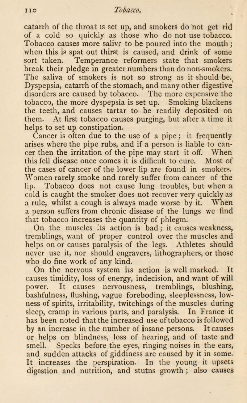 catarrh of the throat is set up, and smokers do not get rid of a cold so quickly as those who do not use tobacco. Tobacco causes more salivr to be poured into the mouth; when this is spat out thirst is caused, and drink of some sort taken. Temperance reformers state that smokers break their pledge in greater numbers than do non-smokers. The saliva of smokers is not so strong as it should be. Dyspepsia, catarrh of the stomach, and many other digestive disorders are caused by tobacco. The more expensive the tobacco, the more dyspepsia is set up. Smoking blackens the teeth, and causes tartar to be readily deposited on them. At first tobacco causes purging, but after a time it helps to set up constipation. Cancer is often due to the use of a pipe ; it frequently arises where the pipe rubs, and if a person is liable to can¬ cer then the irritation of the pipe may start it off. When this fell disease once comes it is difficult to cure. Most of the cases of cancer of the lower lip are found in smokers. Women rarely smoke and rarely suffer from cancer of the lip. Tobacco does not cause lung troubles, but when a cold is caught the smoker does not recover very quickly as a rule, whilst a cough is always made worse by it. When a person suffers from chronic disease of the lungs we find that tobacco increases the quantity of phlegm. On the muscles its action is bad; it causes weakness, tremblings, want of proper control over the muscles and helps on or causes paralysis of the legs. Athletes should never use it, nor should engravers, lithographers, or those who do fine work of any kind. On the nervous system its action is well marked. It causes timidity, loss of energy, indecision, and want of will power. It causes nervousness, tremblings, blushing, bashfulness, flushing, vague foreboding, sleeplessness, low¬ ness of spirits, irritability, twitchings of the muscles during sleep, cramp in various parts, and paralysis. In France it has been noted that the increased use of tobacco is followed by an increase in the number of insane persons. It causes or helps on blindness, loss of hearing, and of taste and smell. Specks before the eyes, ringing noises in the ears, and sudden attacks of giddiness are caused by it in some. It increases the perspiration. In the young it upsets digestion and nutrition, and stutns growth; also causes