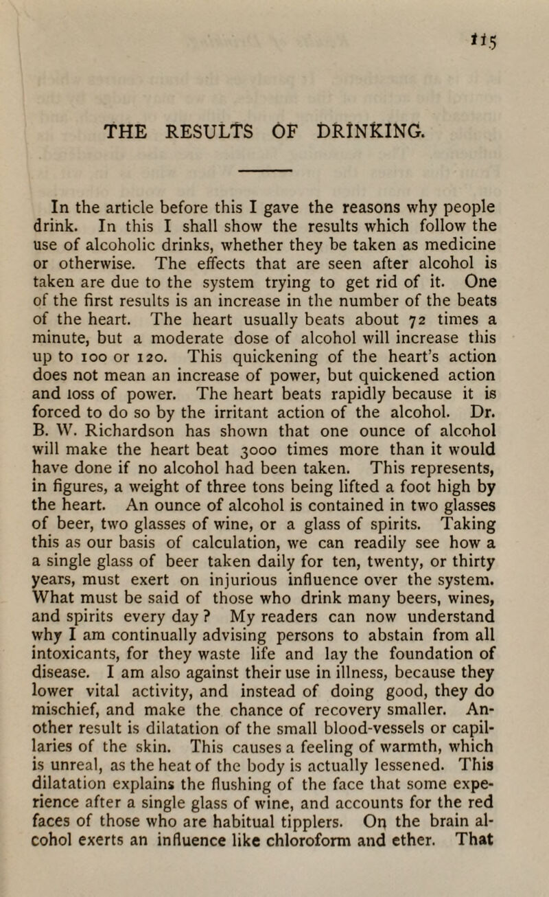 THE RESULTS OF DRINKING. In the article before this I gave the reasons why people drink. In this I shall show the results which follow the use of alcoholic drinks, whether they be taken as medicine or otherwise. The effects that are seen after alcohol is taken are due to the system trying to get rid of it. One of the first results is an increase in the number of the beats of the heart. The heart usually beats about 72 times a minute, but a moderate dose of alcohol will increase this up to 100 or 120. This quickening of the heart’s action does not mean an increase of power, but quickened action and loss of power. The heart beats rapidly because it is forced to do so by the irritant action of the alcohol. Dr. B. W. Richardson has shown that one ounce of alcohol will make the heart beat 3000 times more than it would have done if no alcohol had been taken. This represents, in figures, a weight of three tons being lifted a foot high by the heart. An ounce of alcohol is contained in two glasses of beer, two glasses of wine, or a glass of spirits. Taking this as our basis of calculation, we can readily see how a a single glass of beer taken daily for ten, twenty, or thirty years, must exert on injurious influence over the system. What must be said of those who drink many beers, wines, and spirits every day ? My readers can now understand why I am continually advising persons to abstain from all intoxicants, for they waste life and lay the foundation of disease. I am also against their use in illness, because they lower vital activity, and instead of doing good, they do mischief, and make the chance of recovery smaller. An¬ other result is dilatation of the small blood-vessels or capil¬ laries of the skin. This causes a feeling of warmth, which is unreal, as the heat of the body is actually lessened. This dilatation explains the flushing of the face that some expe¬ rience after a single glass of wine, and accounts for the red faces of those who are habitual tipplers. On the brain al¬ cohol exerts an influence like chloroform and ether. That