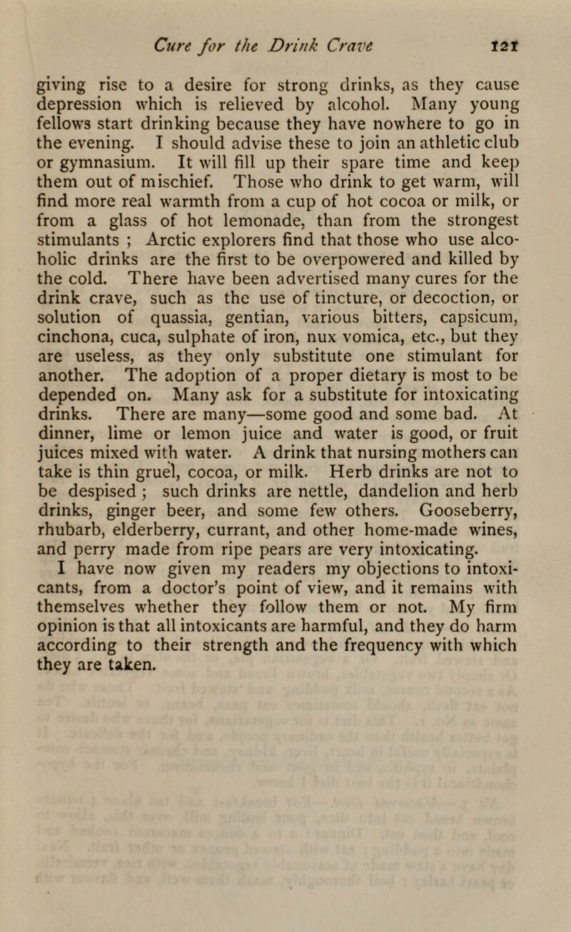 giving rise to a desire for strong drinks, as they cause depression which is relieved by alcohol. Many young fellows start drinking because they have nowhere to go in the evening. I should advise these to join an athletic club or gymnasium. It will fill up their spare time and keep them out of mischief. Those who drink to get warm, will find more real warmth from a cup of hot cocoa or milk, or from a glass of hot lemonade, than from the strongest stimulants ; Arctic explorers find that those who use alco¬ holic drinks are the first to be overpowered and killed by the cold. There have been advertised many cures for the drink crave, such as the use of tincture, or decoction, or solution of quassia, gentian, various bitters, capsicum, cinchona, cuca, sulphate of iron, nux vomica, etc., but they are useless, as they only substitute one stimulant for another. The adoption of a proper dietary is most to be depended on. Many ask for a substitute for intoxicating drinks. There are many—some good and some bad. At dinner, lime or lemon juice and water is good, or fruit juices mixed with water. A drink that nursing mothers can take is thin gruel, cocoa, or milk. Herb drinks are not to be despised ; such drinks are nettle, dandelion and herb drinks, ginger beer, and some few others. Gooseberry, rhubarb, elderberry, currant, and other home-made wines, and perry made from ripe pears are very intoxicating. I have now given my readers my objections to intoxi¬ cants, from a doctor’s point of view, and it remains with themselves whether they follow them or not. My firm opinion is that all intoxicants are harmful, and they do harm according to their strength and the frequency with which they are taken.