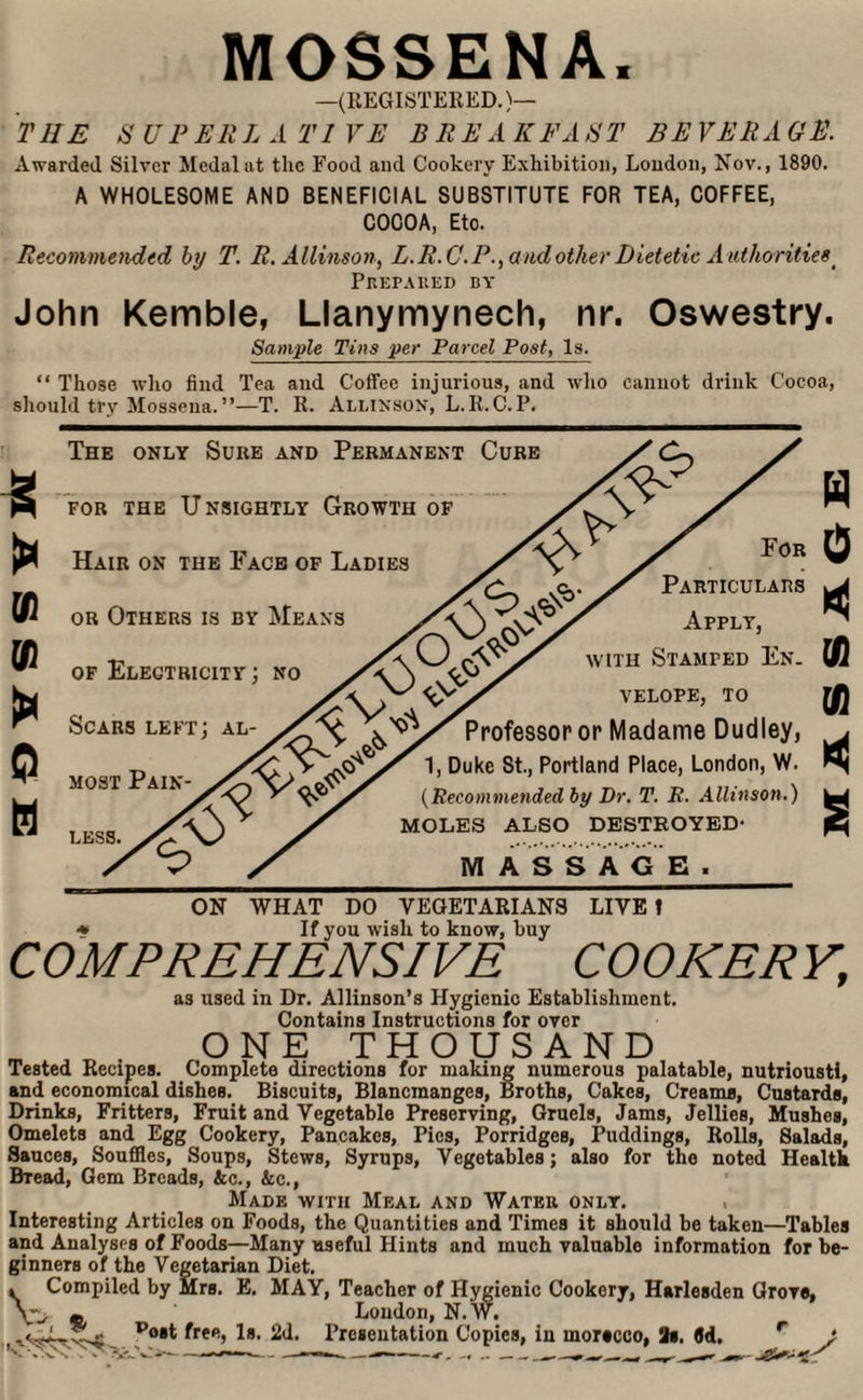 MOSSENA, —(REGISTERED.)— THE S U P EE L A T1 VE BEE A UFA FT BE VEEA GE. Awarded Silver Medal at the Food and Cookery Exhibition, London, Nov., 1890. A WHOLESOME AND BENEFICIAL SUBSTITUTE FOR TEA, COFFEE, COCOA, Eto. Recommended by T. E.Allinson, L.E.C.P., a nd other Dietetic A uthorities_ Prepared by John Kemble, Llanymynech, nr. Oswestry. Sample Tins per Parcel Post, Is. “ Those who find Tea and Coffee injurious, and who cannot drink Cocoa, should try Mossena. ”—T. R. Allinson, L.R.C. P. VI V1 > © H The only Sure and Permanent Cure for the Unsightly Growth of Hair on the Face of Ladies or Others is by Means of Electricity ; no :V Scars left: al- Sx most Pain¬ less. For Particulars Apply, with Stamped En. velope, TO Professor or Madame Dudley, 1, Duke St., Portland Place, London, W. (Recommended by Dr. T. R. Allinson.) MOLES ALSO DESTROYED- MASSAGE. ON WHAT DO VEGETARIANS LIVE! * If you wish to know, buy COMPREHENSIVE COOKERY, as used in Dr. Allinson’s Hygienic Establishment. Contains Instructions for over ONE THOUSAND Tested Recipes. Complete directions for making numerous palatable, nutrioustl, and economical dishes. Biscuits, Blancmanges, Broths, Cakes, Creams, Custards, Drinks, Fritters, Fruit and Vegetable Preserving, Gruels, Jams, Jellies, Mushes, Omelets and Egg Cookery, Pancakes, Pies, Porridges, Puddings, Rolls, Salads, Sauces, Souffles, Soups, Stews, Syrups, Vegetables; also for the noted Health Bread, Gem Breads, lie., &c., Made with Meal and Water only. Interesting Articles on Foods, the Quantities and Times it should be taken—Tables and Analyses of Foods—Many useful Hints and much valuable information for be¬ ginners of the Vegetarian Diet. . Compiled by Mrs. E. MAY, Teacher of Hygienic Cookery, Harlesden Grove, m Loudon, N.W. I P/iat feun 1. 0,1 4-« __ , p°*t ^ree> 2d. Presentation Copies, in morecco, 2s. (Jd.