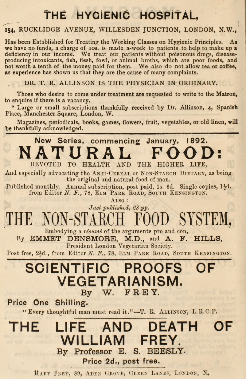 The hygienic hospital, 154, RUCKLIDGE AVENUE, WILLESDEN JUNCTION, LONDON, N.W., Has been Established for Treating the Working Classes on Hygienic Principles. As we have no funds, a charge of 10s. is made a-week to patients to help to make up a deficiency in our income. We treat our patients without poisonous drugs, disease- producing intoxicants, fish, flesh, fowl, or animal broths, which are poor foods, and not worth a tenth of the money paid for them. We also do not allow tea or coffee, as experience has shown us that they are the cause of many complaints. DR. T. R. ALLINSON IS THE PHYSICIAN IN ORDINARY. Those who desire to come under treatment are requested to write to the Matron, to enquire if there is a vacancy. * Large or small subscriptions thankfully received by Dr. Allinson, 4, Spanish Tlace, Manchester Square, London, W. Magazines, periodicals, books, games, flowers, fruit, vegetables, or old linen, will be thankfully acknowledged. New Series, commencing January, 1892. NATURAL FOOD: DEVOTED TO HEALTH AND THE HIGHER LIFE, And especially advocating the Anti-Cereal or Non-Starch Dietary, as being the original and natural food of man. Published monthly. Annual subscription, post paid, Is. 6d. Single copies, lid. from Editor A-. F., 78, Elm Park Road, South Kensington. Also : Just published, 2S pp. THE NON-STARCH FOOD SYSTEM, Embodying a resume of the arguments pro and con, By EMMET DENSMORE, M.D., and A. F. HILLS, President London Vegetarian Society. Post free, 24d., from Editor N. F., 78, Elm Park Road, South Kensington. SCIENTIFIC PROOFS OF VEGETARIANISM. By W. PREY. Price One Shilling. “ Every thoughtful man must read it.”—T. R. Allinson, L.R.C.P. THE LIFE AND DEATH OF WILLIAM FREY. By Professor E. S. BEESLY. Price 2d., post free. Mary Frey, SO, Aden GftovE, Green Lanes, London, N,
