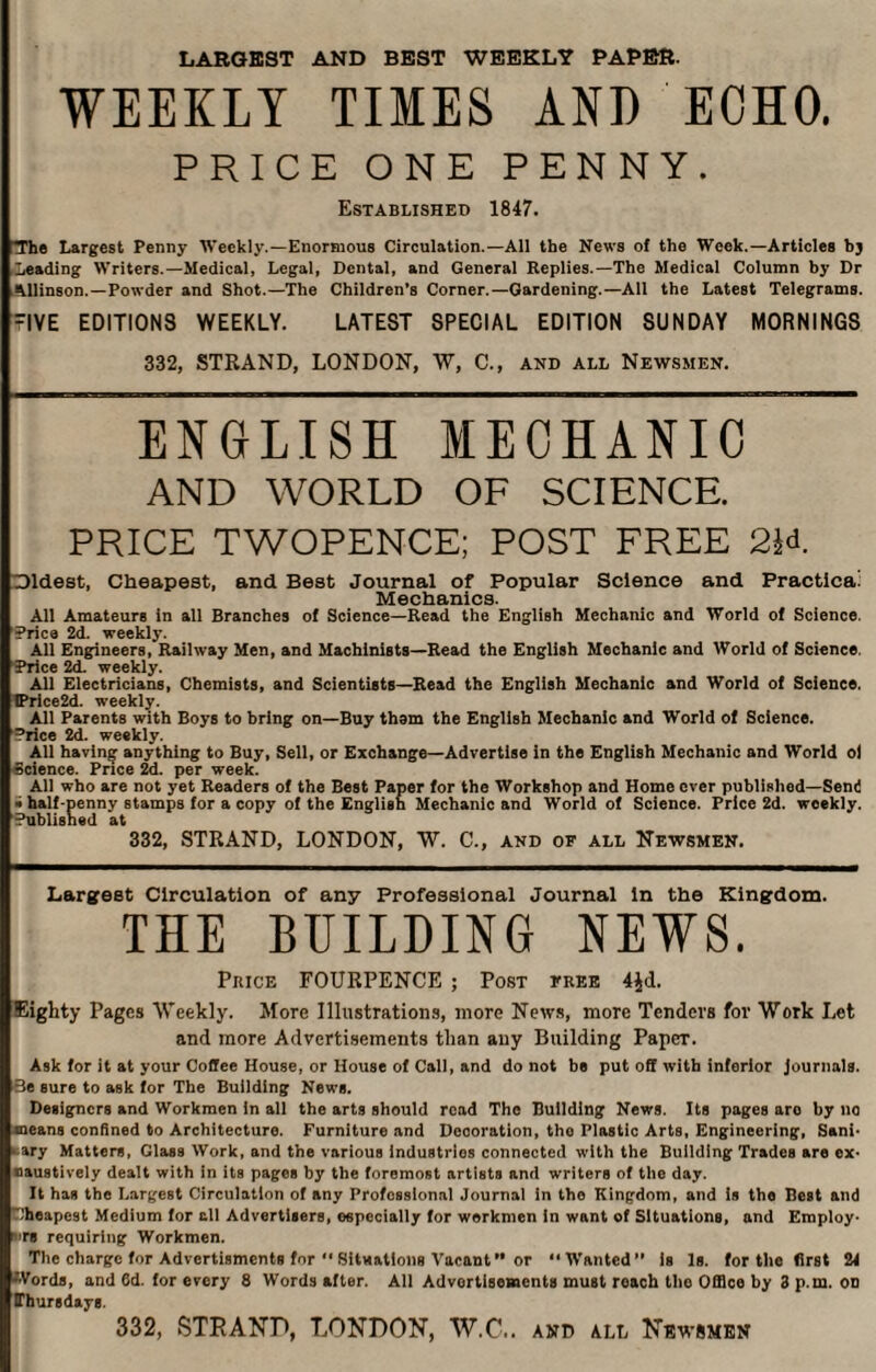 LARGEST AND BEST WEEKLY PAPER. WEEKLY TIMES AND ECHO. PRICE ONE PENNY. Established 1847. The Largest Penny AVeekly.—Enormous Circulation.—All the News of the Week.—Articles bj Leading Writers.—Medical, Legal, Dental, and General Replies.—The Medical Column by Dr Allinson.—Powder and Shot.—The Children’s Corner.—Gardening.—All the Latest Telegrams. IVE EDITIONS WEEKLY. LATEST SPECIAL EDITION SUNDAY MORNINGS 332, STRAND, LONDON, W, C., and all Newsmen. ENGLISH MECHANIC AND WORLD OF SCIENCE. PRICE TWOPENCE; POST FREE 2R Dldest, Cheapest, and Best Journal of Popular Science and Practical Mechanics. All Amateurs in all Branches of Science—Read the English Mechanic and World of Science. Price 2d. weekly. All Engineers, Railway Men, and Machinists—Read the English Mechanic and World of Science. Price 2d. weekly. All Electricians, Chemists, and Scientists—Read the English Mechanic and World of Science. !Price2d. weekly. All Parents with Boys to bring on—Buy them the English Mechanic and World of Science. Price 2d. weekly, All having anything to Buy, Sell, or Exchange—Advertise in the English Mechanic and World ol Science. Price 2d. per week. All who are not yet Readers of the Best Paper for the Workshop and Home ever published—Send » half-penny stamps for a copy of the English Mechanic and World of Science. Price 2d. weekly. Published at 332, STRAND, LONDON, W. C., and of all Newsmen. Largest Circulation of any Professional Journal In the Kingdom. THE BUILDING NEWS. Price FOURPENCE ; Post free 4$d. Eighty Pages Weekly. More Illustrations, more News, more Tenders for Work Let and more Advertisements than any Building PapeT. Ask for it at your Coffee House, or House of Call, and do not be put off with inferior Journals. Be sure to ask for The Building News. Designers and Workmen in all the arts should read The Building News. Its pages are by no means confined to Architecture. Furniture and Deooration, the Plastic Arts, Engineering, Sani¬ tary Matters, Glass Work, and the various industries connected with the Building Trades are ex- naustively dealt with in its pages by the foremost artists and writers of the day. It has the Largest Circulation of any Professional Journal in tho Kingdom, and is the Best and Cheapest Medium for all Advertisers, especially for workmen In want of Situations, and Employ¬ es requiring Workmen. The charge for Advertisments for “ Situations Vacant ” or “Wanted” is Is. for the first 24 •Words, and 6d. for every 8 Words after. All Advertisements must reach the Office by 3 p.m. od Thursdays. 332, STRAND, LONDON, W.C.. and all Newsmen