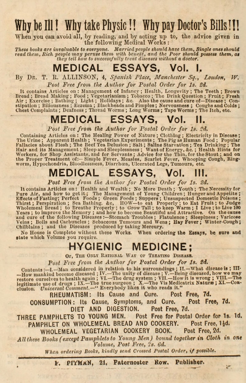 Why be III! Why take Physic!! Why pay Doctor’s Bills!!! When you can avoid all, by reading, and by acting up to, the advice given in the following Medical Works : These booles are invaluable to everyone. Married people should have them, Single ones should read them, Rich people may peruse them with benefit, and the Poor should possess them, as they tell how to successfully treat diseases without a doctor. MEDICAL ESSAYS, Vol. I. By Dr. T. It. ALLINSON, 4, Spanish Place, Manchester Sq., Loudon, IV. Post Free from the Author for Postal Order for Is. 2d. It contains Articles on : Management of Infancy; Health, Longevity; The Teeth ; Brown Bread ; Bread Making ; Food ; Vegetarianism ; Tobacco ; The Drink Question ; Fruit; Fresh Air ; Exercise ; Bathing ; Light; Holidays; k c. Also the cause and cure of—Disease; Con¬ stipation ; Biliousness ; Eczema ; Blackheads and Pimples ; Nervousness ; Coughs and Colds ; Chest Complaints ; Deafness ; Thread Worms ; Long Worms ; Tape Worms ; The Itch, etc. MEDICAL ESSAYS, Vol. II. Post Free from the Author for Postal Order for Is. 2d. Containing Articles on: The Healing Power of Nature; Clothing; Electricity in Disease ; The Urine; Apparent Health ; Vegetarian Experiments ; The Pig as Human Food ; Popular Fallacies about Flesh ; The Beef Tea Delusion ; Salt; Saline Starvation ; Tea Drinking ; The Hair and its Management; Sleep and Sleeplessness ; Want of Energy, &c. ; Health Hints for Workers, for Shop Assistants, and for Servants; Advice for the Thin, for the Stout; and on the Proper Treatment of:—Simple Fever, Measles, Scarlet Fever, Whooping Cough, Ring¬ worm, Hypochondria, Bloodlessness, Diarrhoea, Ulcerated Legs, Tumours, etc. MEDICAL ESSAYS, Vol. III. Post Free from the Author for Postal Order for Is. 2d. It contains Articles on: Health and Wealth; No More Death; Youth; The Necessity for Pure Air, and how to get it; The Management of Young Children; Hunger and Appetite ; Effects of B'asting; Perfect Foods; Green Foods; Suppers; Unsuspected Domestic Poisons ; Thirst; Perspiration ; Sea Bathing. &c, HOW—to eat Properly ; to Eat Fruit; to Judge Wholemeal Bread ; to Breathe Properly ; to Grow Tall; to keep Warm ; I Live ; to Live 100 Years ; to improve the Memory ; and how to become Beautiful and Attractive. On the cause and cure of the following Diseases :—Stomach Troubles ; Flatulence ; Sleepiness ; Varicose Veins; Boils and Carbuncles ; Sebaceous Tumours and Wens; Hay Fever; Winter-Cough; Chilblains ; and the Diseases produced by taking Mercury. No House is Complete without these Works. When ordering the Essays, be sure and state which Volume you require. HYGIENIC MEDICINE; Or, The Only Rational Way of Treating Disease. Post Free from the Author for Postal Order for Is. 2d. Contents I._Man considered in relation to his surroundings; II.—What disease is ; III- _How mankind become diseased ; IV.—The unity of disease ; V.—Being diseased, how we may restoro ourselves to health again ; VI.—The drug system ; VII.—How it is wrong ; VIII.—The legitimate use of drugs ; IX.—The true surgeon ; X.—The Vis Medicatrix Natur® ; XI.—Con¬ clusion. Universal Comment.— Everybody likes it who reads it. RHEUMATISM: Its Cause and Cure. Post Free, 7d. CONSUMPTION: Its Cause, Symptoms, and Cure. Post Free, 7d. DIET AND DIGESTION. Post Free, 7d. THREE PAMPHLETS TO YOUNG MEN. Post Free for Postal Order for Is. Id. PAMPHLET ON WHOLEMEAL BREAD AND COOKERY. Post Free, IJd. WHOLEMEAL VEGETARIAN COOKERY BOOK. Post Free, 2d. All these Books (except Pamphlets to Young Men) bound together in Cloth in one Volume, Post Free, 7s. 6d. When ordering Bootes, leindly send Crossed Postal Order, if possible. *•. PIYMkN, 21, Paternoster Row. Publisher.