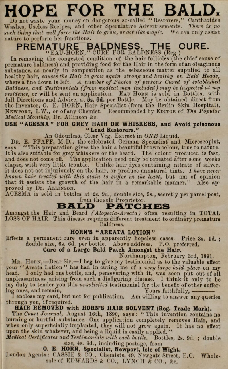 HOPE FOR THE BALD. Do not waste your money on dangerous so-called “Restorers,” Cantharides Washes, Useless Recipes, and other Speculative Advertisements. There is no such thing that will force the Hair to grow, or act like magic. We can only assist nature to perform her functions. PREMATURE BALDNESS. THE CURE. EAU-HORN,” CURE FOR BALDNESS (Reg.) In removing the congested condition of the hair follicles (the chief cause of premature baldness) and providing food for the Hair in the form of an oleaginous substance, as nearly iu composition as the sebaceous matter supplied to all healthy hair, causes the Hair to grow again strong and healthy on Bald Heads, where a fine down is left. A number of Photos of persons Cured of established Baldness, and Testimonials (from medical men included) may be inspected at my residence, or will be sent on application. Eau Horn is sold in Bottles, with full Directions and Advice, at 5s. 6d. per Bottle. May be obtained direct from the Inventor, 0. E. HORN, Hair Specialist (from the Berlin Skin Hospital), Newport, I. W., or of any Chemist. Recommended by Editor of The Popular Medical Monthly, Dr. Allinson &c. USE “ACESMA” FOR GREY HAIR OR WHISKERS, and Avoid poisonous “Lead Restorers.” An Odourless, Clear Veg. Extract in ONE Liquid. Dr. E. PFAFF, M.D., the celebrated German Specialist and Microscopist, says : “ This preparation gives the hair a beautiful brown colour, true to nature. It is also suitable for grey whiskers or the beard. The colour produced is fast, and does not come oft'. The application need only be repeated after some weeks elapse, with very little trouble. Unlike, hair dyes containing nitrate of silver, it does not act injuriously on the hair, or produce unnatural tints. I have never known hair treated with this stain to suffer in the least, but am of opinion that it assists the growth of the hair in a remarkable manner.” Also ap¬ proved by Dr. Allinson. ACESMA is sold in bottles at 2s. 9d., double size, 5s., secretly per parcel post, from the sole Proprietor. BALD PATCHES Amongst the Hair and Beard (Alopecia-Areata) often resulting in TOTAL LOSS OF HAIR. This disease requires different treatment to ordinary premature Baldness. HORN’S “AREATA LOTION” Effects a permanent cure even in apparently hopeless cases. Price 8s. 9d. ; double size, 6s. 6d. per bottle. Above address. P. 0. preferred. ‘ Cure of a Large Bald Patch Amongst the Hair. Northampton, February 3rd, 1891. Mr. Horn,—Dear Sir,—I beg to give my testimonial as to the valuable effect your “Areata Lotion” has had in curing me of a very large bald place on my head. I only had one bottle, and, persevering with it, was soon put out of all unpleasantness arising from such a disfiguring disease. I think it only to be my duty to tender you this unsolicited testimonial for the benefit of other suffer¬ ing ones, and remain, Yours faithfully,- I enclose my card, but not for publication. Am willing to answer any queries through you, if required. HAIR REMOYED with HORN’S HAIR SOLYENT (Reg. Trade Mark). The Court Journal, August 16th, 1890, says: “This invention contains no burning or hurtful substance. One application completely removes Hair, and when only superficially implanted, they will not grow again. It has no effect upon the skin whatever, and being a liquid is easily applied.” Medical Certificates and Testimonials with each bottle. Bottles, 2s. 9d. ; double size, 4s. 9d., including postage, from 0. E. HORN, Specialist, Newport, Isle of Wight. Loudon Agents: CASSIE k CO., Chemists, 49, Newgate Street, E.C. Whole¬ sale of EDWARDS & CO., LYNCH k CO., k<\