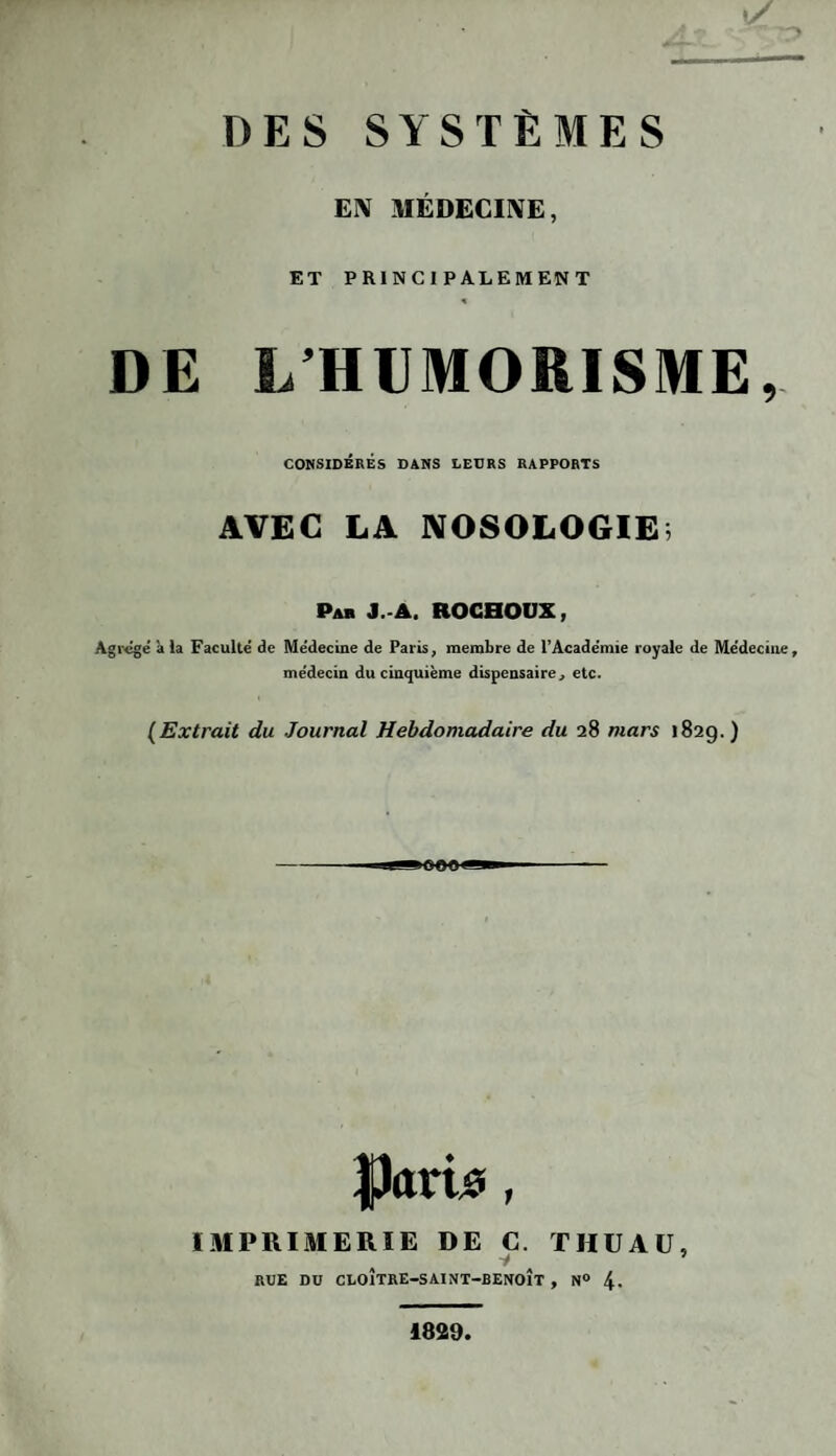 EN MÉDECINE, ET PRINCIPALEMENT DE L HUMORISME, CONSIDÉRÉS DANS LEURS RAPPORTS AVEC LA NOSOLOGIE, Pab J A. ROCHOUX, Agrégé à la Faculté de Médecine de Paris, membre de l’Académie royale de Médecine, médecin du cinquième dispensaire, etc. (Extrait du Journal Hebdomadaire du 28 mars 1829.) Purû?, IMPRIMERIE DE C. THUAü, -y a 5 RUE DU CLOÎTRE-SAINT-BENOÎT , N° 4- 1829