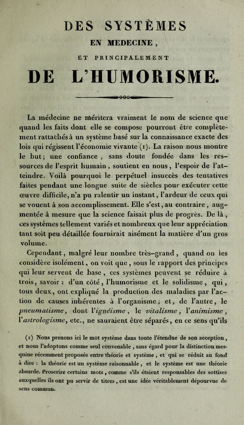 EN MEDECINE , ET PRINCIPALEMENT DE L’HUMORISME. - -—Biigooigr-»—- La médecine ne méritera vraiment le nom de science que quand les faits dont elle se compose pourront être complète¬ ment rattachés à un système basé sur la connaissance exacte des lois qui régissent l’économie vivante (i). La raison nous montre le but ; une confiance , sans doute fondée dans les res¬ sources de l’esprit humain , soutient en nous , l’espoir de l’at¬ teindre. Yoilà pourquoi le perpétuel insuccès des tentatives faites pendant une longue suite de siècles pour exécuter cette œuvre difficile, n’a pu ralentir un instant, l’ardeur de ceux qui se vouent à son accomplissement. Elle s’est,au contraire, aug¬ mentée à mesure que la science faisait plus de progrès. De là , ces systèmes tellement variés et nombreux que leur appréciation tant soit peu détaillée fournirait aisément la matière d’un gros volume. Cependant, malgré leur nombre très-grand , quand on les considère isolément, on voit que , sous le rapport des principes qui leur servent de base , ces systèmes peuvent se réduire à trois, savoir : d’un côté , l’humorisme et le solidisme , qui, tous deux, ont expliqué la production des maladies par l’ac¬ tion de causes inhérentes à l’organisme; et, de l’autre, le pneuniatisme, dont 1 ’ignéisme , le vitalisme, l’animisme , l’astrologisme, etc., ne sauraient être séparés, en ce sens qu’ils (i) Nous prenons ici le mot système dans toute l’étendue de son acception , et nous l’adoptons comme seul convenable , sans égard pour la distinction mes¬ quine récemment proposée entre théorie et système , et qui se réduit au fond à dire : la théorie est un système raisonnable, et le système est une théorie absurde. Proscrire certains mots , comme s’ils étaient responsables des sottises auxquelles ils ont pu servir de titres , est une idée véritablement dépourvue de sens commun.