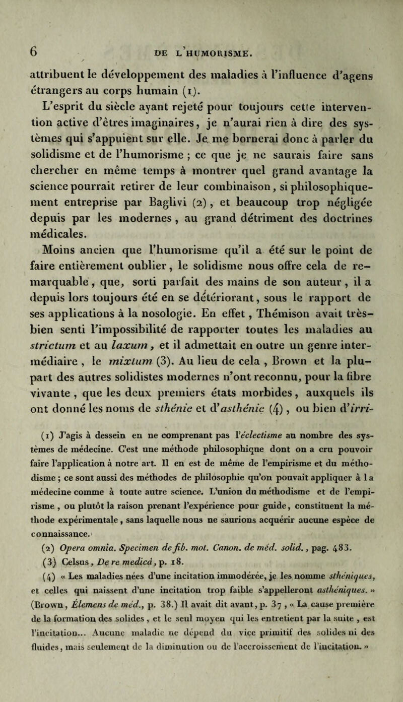 attribuent le développement des maladies à l’influence d’agens étrangers au corps humain (i). L’esprit du siècle ayant rejeté pour toujours cette interven¬ tion active d’êtres imaginaires, je n’aurai rien à dire des sys¬ tèmes qui s’appuient sur elle. Je. me bornerai donc à parler du solidisme et de l’humorisme ; ce que je ne saurais faire sans chercher en même temps à montrer quel grand avantage la science pourrait retirer de leur combinaison, si philosophique¬ ment entreprise par Baglivi (2), et beaucoup trop négligée depuis par les modernes , au grand détriment des doctrines médicales. Moins ancien que l’humorisme qu’il a été sur le point de faire entièrement oublier, le solidisme nous offre cela de re¬ marquable , que, sorti parfait des mains de son auteur , il a depuis lors toujours été en se détériorant, sous le rapport de ses applications à la nosologie. En effet, Thémison avait très- bien senti l’impossibilité de rapporter toutes les maladies au strictum et au laxurn, et il admettait en outre un genre inter¬ médiaire , le mixlum (3). Au lieu de cela , Brown et la plu¬ part des autres solidistes modernes n’ont reconnu, pour la fibre vivante , que les deux premiers états morbides, auxquels ils ont donné les noms de sthénie et d’asthénie (4), ou bien d’irri- (1) J’agis à dessein en ne comprenant pas Xéclectisme an nombre des sys¬ tèmes de médecine. C’est une méthode philosophique dont on a cru pouvoir faire l’application à notre art. Il en est de même de l’empirisme et du métho¬ disme ; ce sont aussi des méthodes de philosophie qu’on pouvait appliquer à 1 a médecine comme à toute autre science. L’union du méthodisme et de l’empi¬ risme , ou plutôt la raison prenant l’expérience pour guide, constituent la mé¬ thode expérimentale, sans laquelle nous ne saurions acquérir aucune espèce de connaissance. (2) Opéra omnia. Specimen defib. mot. Canon, de méd. solid., pag. 483. (3) Celsus, De re medicd, p. 18. (4) « Les maladies nées d’une incitation immodérée, je les nomme sthéniques, et celles qui naissent d’une incitation trop faible s’appelleront asthéniques. » (Brown, Elemens de méd., p. 38.) Il avait dit avant, p. 37 , <* La cause première de la formation des solides , et le seul moyen qui les entretient par la suite , est l’incitation... Aucune maladie ne dépend du vice primitif des solides ni des fluides, mais seulement de la diminution ou de l’accroissement de l'incitation. »