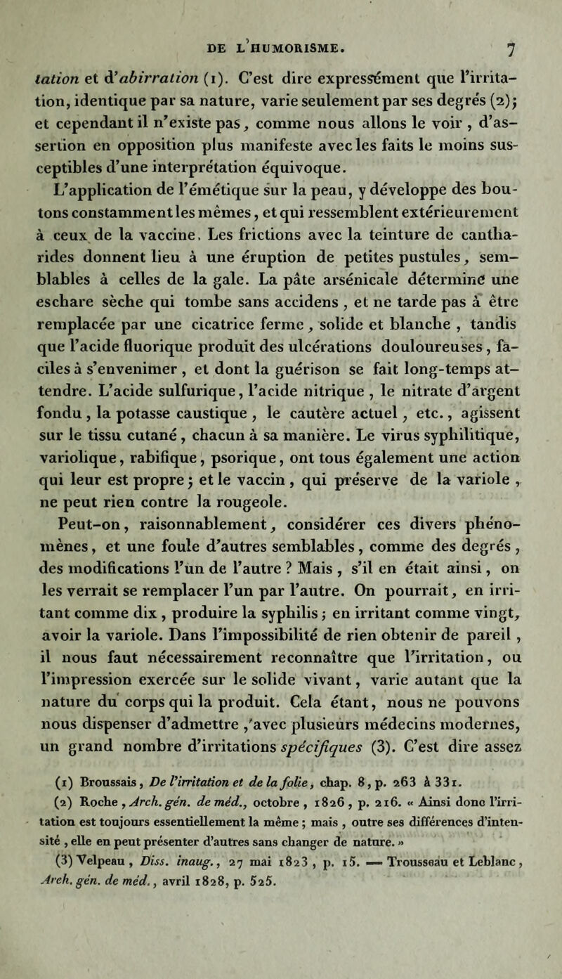 lation et d'abirralion (i). C’est dire expressément que l’irrita¬ tion, identique par sa nature, varie seulement par ses degrés (2); et cependant il n’existe pas, comme nous allons le voir , d’as- seriion en opposition plus manifeste avec les faits le moins sus¬ ceptibles d’une interprétation équivoque. L’application de l’émétique sur la peau, y développe des bou¬ tons constamment les mêmes, et qui r essemblent extérieurement à ceux de la vaccine. Les frictions avec la teinture de cantha¬ rides donnent lieu à une éruption de petites pustules, sem¬ blables à celles de la gale. La pâte arsénicale détermine une eschare sèche qui tombe sans accidens , et ne tarde pas à être remplacée par une cicatrice ferme, solide et blanche , tandis que l’acide fluorique produit des ulcérations douloureuses , fa¬ ciles à s’envenimer , et dont la guérison se fait long-temps at¬ tendre. L’acide sulfurique, l’acide nitrique , le nitrate d’argent fondu , la potasse caustique , le cautère actuel , etc., agissent sur le tissu cutané , chacun à sa manière. Le virus syphilitique, variolique, rabifique, psorique, ont tous également une action qui leur est propre j et le vaccin , qui préserve de la variole , ne peut rien contre la rougeole. Peut-on, raisonnablement, considérer ces divers phéno¬ mènes , et une foule d’autres semblables, comme des degrés , des modifications l’un de l’autre ? Mais , s’il en était ainsi, on les verrait se remplacer l’un par l’autre. On pourrait, en irri¬ tant comme dix , produire la syphilis 5 en irritant comme vingt, avoir la variole. Dans l’impossibilité de rien obtenir de pareil , il nous faut nécessairement reconnaître que l’irritation, ou l’impression exercée sur le solide vivant, varie autant que la nature du corps qui la produit. Cela étant, nous ne pouvons nous dispenser d’admettre /avec plusieurs médecins modernes, un grand nombre d’irritations spécifiques (3). C’est dire assez (1) Broussais, De l’irritation et de la folie, chap. 8,p. 263 à 331. (2) Roche , Arcli.gén. de méd., octobre , 1826 , p. 216. « Ainsi donc l’irri¬ tation est toujours essentiellement la même ; mais , outre ses différences d’inten¬ sité , elle en peut présenter d’autres sans changer de nature. » (3) Velpeau , Dis s. inaug., 27 mai 1823, p. i5. — Trousseau et Leblanc , Areh.gén. de méd,, avril 1828, p. 525.