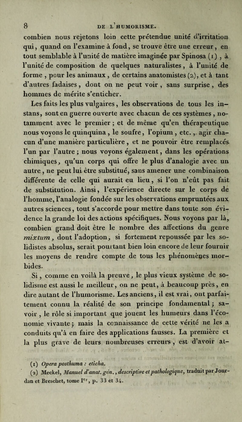 combien nous rejetons loin cette prétendue unité d’irritation qui, quand on l’examine à fond, se trouve être une erreur, en tout semblable à l’unité de matière imaginée par Spinosa (i) , à l’unité de composition de quelques naturalistes, à l’unité de forme , pour les animaux , de certains anatomistes (2), et à tant d’autres fadaises , dont on ne peut voir , sans surprise , des hommes de mérite s’enticher. Les faits les plus vulgaires, les observations de tous les in- stans, sont en guerre ouverte avec chacun de ces systèmes , no¬ tamment avec le premier ; et de même qu’en thérapeutique nous voyons le quinquina , le soufre, l’opium , etc., agir cha¬ cun d’une manière particulière , et ne pouvoir être remplacés l’un par l’autre ; nous voyons également, dans les opérations chimiques, qu’un corps qui offre le plus d’analogie avec un autre , ne peut lui être substitué, sans amener une combinaison différente de celle qui aurait eu lieu, si l’on n’eût pas fait de substitution. Ainsi, l’expérience directe sur le corps de l’homme, l’analogie fondée sur les observations empruntées aux autres sciences, tout s’accorde pour mettre dans toute son évi¬ dence la grande loi des actions spécifiques. Nous voyons par là, combien grand doit être le nombre des affections du genre mixtum, dont l’adoption, si fortement repoussée par les so- lidistes absolus, serait pourtant bien loin encore de leur fournir les moyens de rendre compte de tous les phénomènes mor¬ bides. Si, comme en voilà la preuve, le plus vieux système de so- lidisme est aussi le meilleur, on ne peut, à beaucoup près, en dire autant de l’humorisme. Les anciens, il est vrai, ont parfai¬ tement connu la réalité de son principe fondamental ; sa¬ voir , le rôle si important que jouent les humeurs dans l’éco¬ nomie vivante j mais la connaissance de cette vérité ne les a conduits qu’à en faire des applications fausses. La première et la plus grave de leurs nombreuses erreurs , est d’avoir al- (1) Opéra posthuma : eticlia. (2) Meckel, Manuel d'anat. gen., descriptive et pathologique, traduit par Jour¬ dan et Breschet, tome Ie', p. 33 et 34.