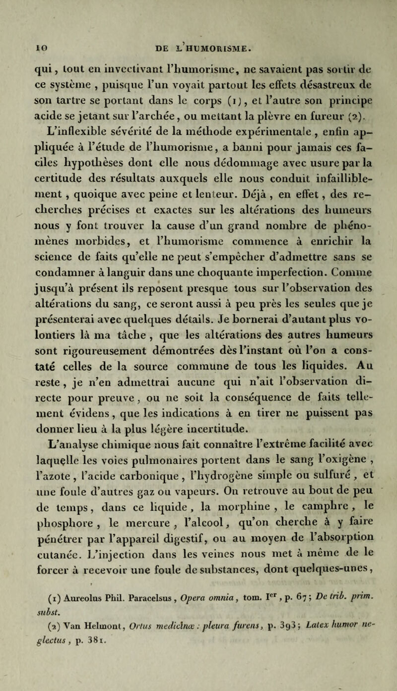 qui, lout en invectivant l’humorisine, ne savaient pas soi tir du¬ ce système , puisque l’un voyait partout les effets désastreux de son tartre se portant dans le corps (ij, et l’autre son principe acide se jetant sur l’arcliée, ou mettant la plèvre en fureur (2). L’inflexible sévérité de la méthode expérimentale , enfin ap¬ pliquée à l’étude de l’humorisme, a banni pour jamais ces fa¬ ciles hypothèses dont elle nous dédommage avec usure par la certitude des résultats auxquels elle nous conduit infaillible¬ ment , quoique avec peine et lenteur. Déjà , en effet, des re¬ cherches précises et exactes sur les altérations des humeurs nous y font trouver la cause d’un grand nombre de phéno¬ mènes morbides, et l’humorisme commence à enrichir la science de faits qu’elle ne peut s’empêcher d’admettre sans se condamner à languir dans une choquante imperfection. Comme jusqu’à présent ils reposent presque tous sur l’observation des altérations du sang, ce seront aussi à peu près les seules que je présenterai avec quelques détails. Je bornerai d’autant plus vo¬ lontiers là ma tâche , que les altérations des autres humeurs sont rigoureusement démontrées dès l’instant où l’on a cons¬ taté celles de la source commune de tous les liquides. Au reste, je n’en admettrai aucune qui n’ait l’observation di¬ recte pour preuve, ou ne soit la conséquence de faits telle¬ ment évidens, que les indications à en tirer ne puissent pas donner lieu à la plus légère incertitude. L’analyse chimique nous fait connaître l’extrême facilité avec laquelle les voies pulmonaires portent dans le sang l’oxigène , l’azote , l’acide carbonique , l'hydrogène simple ou sulfuré , et une foule d’autres gaz ou vapeurs. On retrouve au bout de peu de temps, dans ce liquide , la morphine , le camphre , le phosphore , le mercure , l’alcool, qu’on cherche à y faire pénétrer par l’appareil digestif, ou au moyen de l’absorption cutanée. L’injection dans les veines nous met à même de le forcer à recevoir une foule de substances, dont quelques-unes, (1) Auréolas Phil. Paracelsus , Opéra omnia, tom. Ier , p. 67 ; De trib. prim. subst. (2) Van Helinonl, Orlus médicinal : pleura furent, p. 3y3 ; Latex liumor ne- glectus , p. 381.