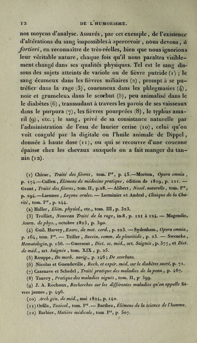 nos moyens d’analyse. Assurés , par cet exemple, de l’existence d’altérations du sang impossiblesà apercevoir , nous devons, à fortiori, en reconnaître de très-réelles, bien que nous ignorions leur véritable nature, chaque fois qu’il nous paraîtra visible¬ ment changé dans ses qualités physiques. Tel est le sang dis¬ sous des sujets atteints de variole ou de fièvre putride (i) ; le sang écumeux dans les fièvres miliaires (2) , prompt à se pu¬ tréfier dans la rage (3), couenneux dans les plilegmasies (4), noir et grumeleux dans le scorbut (5), peu animalisé dans le le diabètes (6), transsudant à travers les parois de ses vaisseaux dans le purpura (7), les fièvres pourprées (8), le typhus ama- ril (9), etc.; le sang, privé de sa consistance naturelle par l’administration de l’eau de laurier cerise (10), celui qu’on voit coagulé par la digitale ou l’huile animale de Dippel, donnée à haute dose (11), ou qui se recouvre d’une couenne épaisse chez les chevaux auxquels on a fait manger du tan¬ nin (12). (1) Chirac, Traité des fièvres, tom. Ier, p. 45.—Morton, Opéra omnia , p. 174.—Cullen , Elémens de médecine pratique, édition de 1819, p. 121.— Grant, Traité des fièvres, tom. II, p.28.—Alibert, Nosol. naturelle, tom. Ier, p. 294.—Laennec , Leçons orales. — Lerminier et Andral, Clinique de la Cha¬ rité , tom. Ier, p. 244. (2) Haller, Élém. physiol., etc., tom. III,p. 323. (3) Trolliet, Nouveau Traité de la rage, in-8,p. 121 à 124. — Magendie, Journ. dephys., octobre 1823, p. 390. (4) Guil. Harvey, Exerc. de mot. cord., p. 22 3. — Sydenham, Opéra omnia, p. 164, tom. Ier. — ïriller , Succin. comm. depleuritidc , p. 23. — Swencke , Hematologia, p. 156. — Guersent, Dict. sc. méd., art. Saignée, p. 3 7 7 , et Dict. de méd., art. Saignée , tom. XIX , p. 2 5. (5) Rouppe, De morb. navig., p. 146 ; De scorbuto. (6) Nicolas et Gaeudeville, Rech. et expér. méd. sur le diabètes sucré, p. 71. (7) Cazenave et Schedel , Traité pratique des maladies de la peau , p. 467. (8) Tauvry , Pratique des maladies aiguës , tom. II, p' 3gg. (9) J. A. Rochoux, Recherches sur les différentes maladies quon appelle fiè¬ vres jaunes , p. 496. (10) Arcligén. de méd., mai 1824, p. i4°- (11) Orfila, Toxicol., tom. Ier.— Barthez, Élémens de la Science de l’homme. (12) Barbier, Matière médicale, tom. Ier, p. 507.