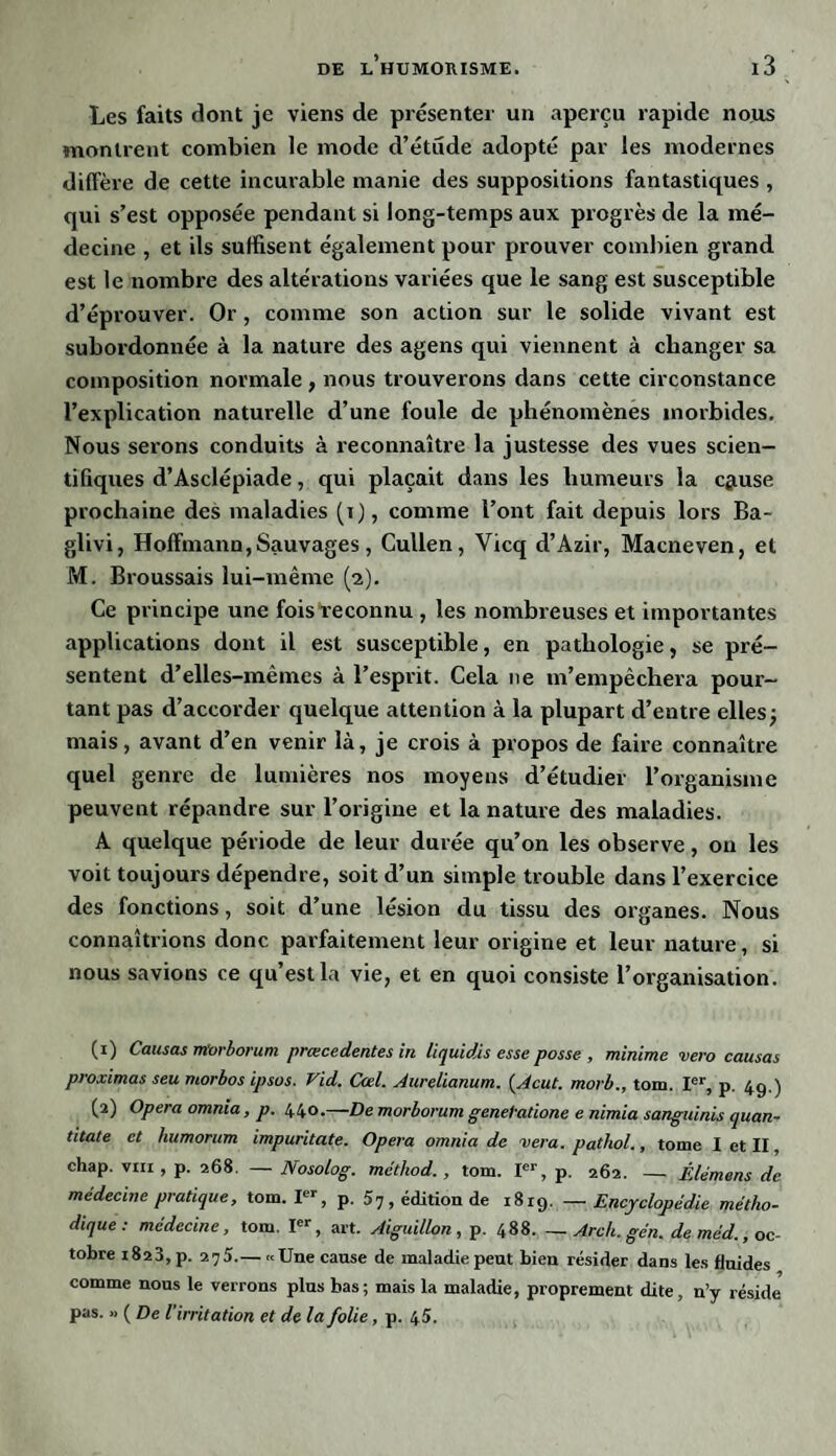 Les faits dont je viens de présenter un aperçu rapide nous montrent combien le mode d’étude adopté par les modernes diffère de cette incurable manie des suppositions fantastiques , qui s’est opposée pendant si long-temps aux progrès de la mé¬ decine , et ils suffisent également pour prouver combien grand est le nombre des altérations variées que le sang est susceptible d’éprouver. Or, comme son action sur le solide vivant est subordonnée à la nature des agens qui viennent à changer sa composition normale , nous trouverons dans cette circonstance l’explication naturelle d’une foule de phénomènes morbides. Nous serons conduits à reconnaître la justesse des vues scien¬ tifiques d’Asclépiade, qui plaçait dans les humeurs la c&use prochaine des maladies (i), comme l’ont fait depuis lors Ba- glivi, Hoffmann,Sauvages, Cullen, Vicq d’Azir, Macneven, et M. Broussais lui-même (2). Ce principe une fois reconnu , les nombreuses et importantes applications dont il est susceptible, en pathologie, se pré¬ sentent d’elles-mêmes à l’esprit. Cela ne m’empêchera pour¬ tant pas d’accorder quelque attention à la plupart d’entre elles; mais, avant d’en venir là, je crois à propos de faire connaître quel genre de lumières nos moyens d’étudier l’organisme peuvent répandre sur l’origine et la nature des maladies. A quelque période de leur durée qu’on les observe, on les voit toujours dépendre, soit d’un simple trouble dans l’exercice des fonctions, soit d’une lésion du tissu des organes. Nous connaîtrions donc parfaitement leur origine et leur nature, si nous savions ce qu est la vie, et en quoi consiste l’organisation. (1) Causas irtorborum prœcedentes in liquidis esse posse , minime vero causas proximas seu morbos ipsos. Vid. Cad. Aurelianum. (Acut. morb., tom. Ier, p. 49.) (2) Opéra omnia, p. 440.—De morborum genetatione e nimia sanguinis quan- titate et humorum impuritate. Opéra omnia de vera. pathol., tome I et II, chap. vin , p. 268. — Nosolog. méthod. , tom. Ier, p. 262. — Êlémens de médecine pratique, tom. Ier, p. 57, édition de 1819. — Encyclopédie métho¬ dique: médecine, tom. Ier, art. Aiguillon, p. 488. — Arch. gén. deméd., oc¬ tobre 1823, p. 275.— «Une cause de maladie peut bien résider dans les fluides comme nous le verrons plus bas; mais la maladie, proprement dite, n’y réside pas. » ( De l'irritation et de la folie, p. 45.