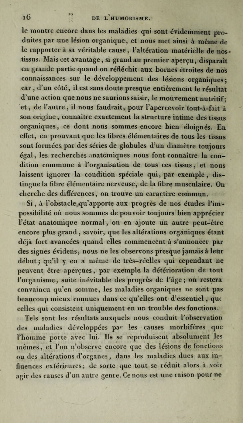 le montre encore dans les maladies qui sont évidemment pro¬ duites par une lésion organique, et nous met ainsi à même de le rapportera sa véritable cause, l’altération matérielle de nos» tissus. Mais cet avantage, si grand au premier aperçu, disparaît en grande partie quand on réfléchit aux bornes étroites de nos- connaissances sur le développement des lésions organiques; car, d’un côté, il est sans doute presque entièrement le résultat d’une action que nous ne saurions saisir, le mouvement nutritif; et, de l’autre, il nous faudrait, pour l’apercevoir tout-à-fait à son origine , connaître exactement la structure intime des tissus organiques, ce dont nous sommes encore bien éloignés. En effet, en prouvant que les fibres élémentaires de tous les tissus sont formées, par des séries de globules d’un diamètre toujours égal, les recherches anatomiques nous font connaître la con¬ dition commune à l’organisation de tous ces tissus, et nous laissent ignorer la condition spéciale qui, par exemple, dis¬ tingue la fibre élémentaire nerveuse, de la fibre musculaire. On cherche des différences, on trouve un caractère commun. Si, à l’obstacle qu’apporte aux progrès de nos études l’im¬ possibilité où nous sommes de pouvoir toujours bien apprécier l’état anatomique normal, on en ajoute un autre peut-être encore plus grand , savoir, que les altérations organiques étant déjà fort avancées quand elles commencent à s’annoncer par des signes évidens, nous ne les observons presque jamais à leur début ; qu’il y en a même de très-réelles qui cependant ne peuvent être aperçues, par exemple la détérioration de tout l’organisme, suite inévitable des progrès de l’âge; on restera convaincu qu’en somme, les maladies organiques ne sont pas beaucoup mieux connues dans ce qu’elles ont d’essentiel, qui celles qui consistent uniquement en un trouble des fonctions. Tels sont les résultats auxquels nous conduit l’observation des maladies développées pa*- les causes morbifères que l’homme porte avec lui. Ils se reproduisent absolument les mêmes, et l’on n’observe encore que des lésions de fonctions ou des altérations d’organes, dans les maladies dues aux in¬ fluences extérieures; de sorte que tout se réduit alors à voir agir des causes d’un autre genre. Ce nous est une raison pour ne