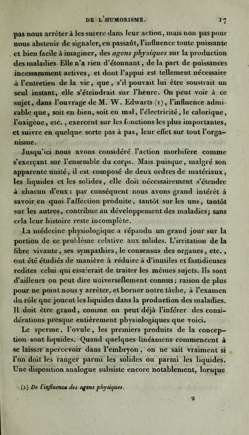ll pas nous arrêtera les suivre dans leur action, mais non pas pour nous abstenir de signaler, en passait, l’influence toute puissante et bien facile à imaginer, des agens physiques sur la production des maladies Elle n’a rien d’étonnant, de la part de puissances incessamment actives, et dont l’appui est tellement nécessaire à l’entretien de la vie, que, s’il pouvait lui être soustrait un seul instant, elle s’éteindrait sur l’heure. Ou peut voir à ce sujet, dans l’ouvrage de M. W. Edwarts (i), l’influence admi¬ rable que, soit en bien, soit en mal, l’électricité, le calorique, l’oxigène, etc., exercent sur les fonctions les plus importantes, et suivre en quelque sorte pas à pas, leur effet sur tout l’orga¬ nisme. Jusqu’ici nous avons considéré l’action morbifère comme s’exerçant sur l’ensemble du corps. Mais puisque, malgré son apparente unité, il est composé de deux ordres de matériaux, les liquides et les solides, elle doit nécessairement s’étendre à chacun d’eux : par conséquent nous avons grand intérêt à savoir en quoi l’affection produite, tantôt sur les uns, tantôt sur les autres, contribue au développement des maladies j sans cela leur histoire reste incomplète. La médecine physiologique a répandu un grand jour sur la portion de ce problème relative aux solides. L’irritation de la fibre vivante, ses sympathies, le consensus des organes, etc. , ont été étudiés de manière à réduire à d’inutiles et fastidieuses redites celui qui essa:erait de traiter les mêmes sujets. Ils sont d’ailleurs on peut dire universellement connus; raison de plus pour ne point nous y arrêter, et borner notre tache, à l’examen du rôle que jouent les liquides dans la production des maladies. Il doit être grand, comme on peut déjà l’inférer des consi¬ dérations presque entièrement physiologiques que voici. Le sperme, l’ovule, les premiers produits de la concep¬ tion sont liquides. Quand quelques linéamens commencent à se laisser apercevoir dans l’embryon, on ne sait vraiment si l’on doit les ranger parmi les solides ou parmi les liquides. Une disposition analogue subsiste encore notablement, lorsque (j) De l'influence des agens physiques. 2