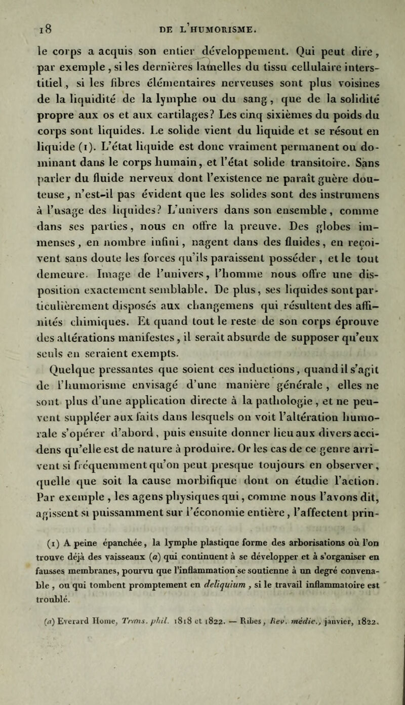 le corps a acquis son entier développement. Qui peut dire, par exemple , si les dernières lamelles du tissu cellulaire inters¬ titiel , si les fibres élémentaires nerveuses sont plus voisines de la liquidité de la lymphe ou du sang, que de la solidité propre aux os et aux cartilages? Les cinq sixièmes du poids du corps sont liquides. Le solide vient du liquide et se résout en liquide (i). L’état liquide est donc vraiment permanent ou do¬ minant dans le corps humain, et l’état solide transitoire. Sans parler du fluide nerveux dont l’existence ne paraît guère dou¬ teuse , n’est-il pas évident que les solides sont des instrumens à l’usage des liquides? L’univers dans son ensemble, comme dans scs parties, nous en offre la preuve. Des globes im¬ menses , en nombre infini, nagent dans des fluides, en reçoi¬ vent sans doute les forces qu’ils paraissent posséder , et le tout demeure. Image de l’univers, l’homme nous offre une dis¬ position exactement semblable. De plus, ses liquides sont par¬ ticulièrement disposés aux changemens qui résultent des affi¬ nités chimiques. Et quand tout le reste de son corps éprouve des altérations manifestes, il serait absurde de supposer qu’eux seuls en seraient exempts. Quelque pressantes que soient ces inductions, quand il s’agit de l’humorisme envisagé d’une manière générale , elles ne sont plus d’une application directe à la pathologie , et ne peu¬ vent suppléer aux faits dans lesquels on voit l’altération humo¬ rale s’opérer d’abord, puis ensuite donner lieu aux divers acci- dens qu’elle est de nature à produire. Or les cas de ce genre arri¬ vent si fréquemment qu’on peut presque toujours en observer, quelle que soit la cause morbifique dont on étudie l’action. Par exemple , les agens physiques qui, comme nous l’avons dit, agissent si puissamment sur l’économie entière , l’affectent prin- (i) A peine épanchée, la lymphe plastique forme des arborisations où l’on trouve déjà des vaisseaux (a) qui continuent à se développer et à s’organiser en fausses membranes, pourvu que l’inflammation se soutienne à un degré convena¬ ble , on qui tombent promptement en deliquium , si le travail inflammatoire est troublé. (a) Everard Home, Trtnis. phil. 1818 et 1822. — Ribcs, Rev. inédic., janvier, 1822.