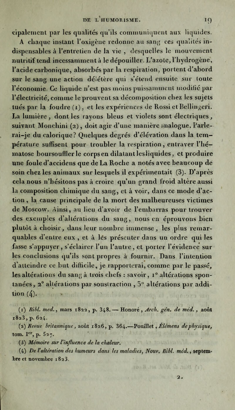 cipalement par les qualités qu’ils communiquent aux liquides. A chaque instant l’oxigène redonne au sang ces qualités in¬ dispensables à l’entretien de la vie , desquelles le mouvement nutritif tend incessamment à le dépouiller. L’azote, l’hydrogène, l’acide carbonique, absorbés par la respiration, portent d’abord sur le sang une action délétère qui s’étend ensuite sur toute l’économie. Ce liquide n’est pas moins puissamment modifié par l’électricité, comme le prouvent sa décomposition chez les sujets tués par la foudre (t), et les expériences de Rossi et Bellingeri. La lumière , dont les rayons bleus et violets sont électriques , suivant Moncliini (2), doit agir d’une manière analogue. Parle¬ rai-je du calorique? Quelques degrés d’élévation dans la tem¬ pérature suffisent pour troubler la respiration, entraver l’hé¬ matose boursouffler le corps en dilatant lesliquides, et produire une foule d’accidens que de La Roche a notés avec beaucoup de soin chez les animaux sur lesquels il expérimentait (3). D’après cela nous n’hésitons pas à croire qu’un grand froid altère aussi la composition chimique du sang, et à voir, dans ce mode d’ac¬ tion , la cause principale de la mort des malheureuses victimes de Moscow. Ainsi, au lieu d’avoir de l’embarras pour trouver des exemples d’altérations du sang, nous en éprouvons bien plutôt à choisir, dans leur nombre immense, les plus remar¬ quables d’entre eux , et à lès présenter dans un ordre qui les fasse s’appuyer, s’éclairer l’un l’autre, et porter l’évidence sur les conclusions qu’ils sont propres à fournir. Dans l’intention d’atteindre ce but difficile, je rapporterai, comme par le passé, les altérations du sang à trois chefs : savoir, i° altérations spon¬ tanées, 20 altérations par soustraction , 5° altérations par addi¬ tion (4). (1) Bibl. med., mars 1822, p. 348. — Honoré , Arch. gén. de méd., août 1823, p. 624. (2) Revue britannique, août 1826, p. 364.—Pouillet, Ele'mens dephysique, tom. Ier, p. 527. (3) Mémoire sur l'influence de la chaleur. (4) De l'altération des humeurs dans les maladies, Notiv. Bibl. méd., septem¬ bre et novembre 1823. 2.