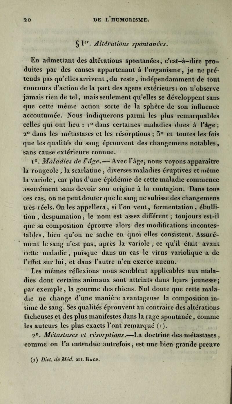 § 1er. Altérations spontanées. En admettant des altérations spontanées, c’est-à-dire pro¬ duites par des causes appartenant à l’organisme, je ne pré¬ tends pas qu’elles arrivent, du reste, indépendamment de tout concours d’action de la part des agens extérieurs: on n’observe jamais rien de tel, mais seulement qu’elles se développent sans que cette même action sorte de la sphère de son influence accoutumée. Nous indiquerons parmi les plus remarquables celles qui ont lieu: t°dans certaines maladies dues à l’âge; 2° dans les métastases et les résorptions ; 5° et toutes les fois que les qualités du sang éprouvent des changemens notables, sans cause extérieure connue. i°. Maladies de Vâge.— Avec l’âge, nous voyons apparaître la rougeole , la scarlatine , diverses maladies éruptives et même la variole , car plus d’une épidémie de cette maladie commence assurément sans devoir son origine à la contagion. Dans tous ces cas, on ne peut douter q ue le sang ne subisse des changemens très-réels. On les appellera, si l’on veut, fermentation, ébulli¬ tion , despumation, le nom est assez différent ; toujours est-il que sa composition éprouve alors des modifications incontes¬ tables, bien qu’on ne sache en quoi elles consistent. Assuré¬ ment le sang n’est pas, après la variole , ce qu’il était avant cette maladie, puisque dans un cas le virus variolique a de l’cflet sur lui, et dans l’autre n’en exerce aucun. Les mêmes réflexions nous semblent applicables aux mala¬ dies dont certains animaux sont atteints dans le.urs jeunesse; par exemple, la gourme des chiens. Nul doute que cette mala¬ die ne change d'une manière avantageuse la composition in¬ time de sang. Ses qualités éprouvent au contraire des altérations fâcheuses et des plus manifestes dans la rage spontanée, comme les auteurs les plus exacts l’ont remarqué (i). 2°. Métastases et résorptions.—I.a doctrine des métastases, comme on l’a entendue autrefois, est une bien grande preuve (i) Dict. de Méd. art. Rage.