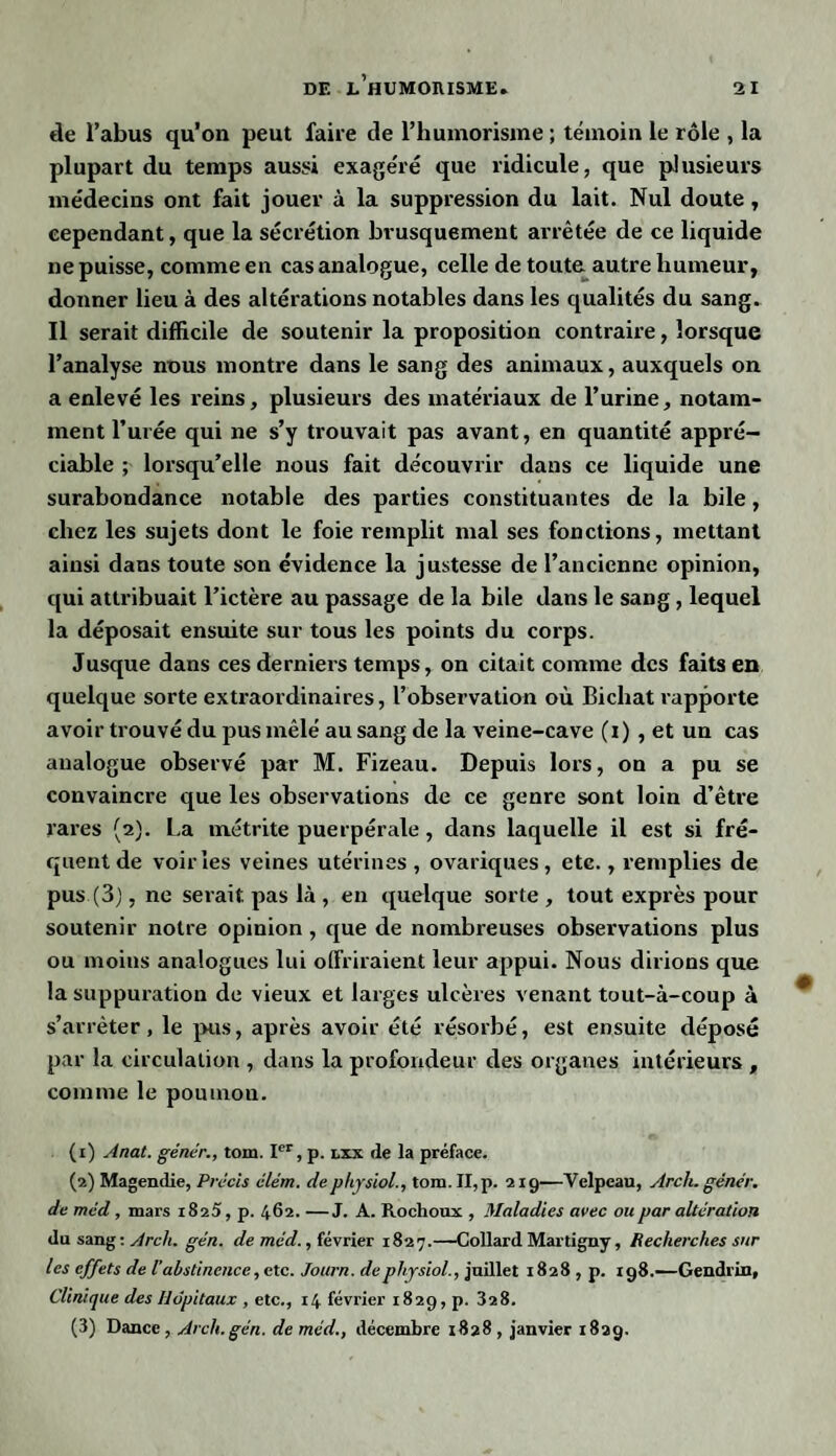 de l’abus qu’on peut faire de l’humorisme ; témoin le rôle , la plupart du temps aussi exagéré que ridicule, que plusieurs médecins ont fait jouer à la suppression du lait. Nul doute, cependant, que la sécrétion brusquement arrêtée de ce liquide ne puisse, comme en cas analogue, celle de toute autre humeur, donner lieu à des altérations notables dans les qualités du sang. Il serait difficile de soutenir la proposition contraire, lorsque l’analyse nous montre dans le sang des animaux, auxquels on a enlevé les reins, plusieurs des matériaux de l’urine, notam¬ ment l’urée qui ne s’y trouvait pas avant, en quantité appré¬ ciable ; lorsqu’elle nous fait découvrir dans ce liquide une surabondance notable des parties constituantes de la bile, chez les sujets dont le foie remplit mal ses fonctions, mettant ainsi dans toute son évidence la justesse de l’ancienne opinion, qui attribuait l’ictère au passage de la bile dans le sang, lequel la déposait ensuite sur tous les points du corps. Jusque dans ces derniers temps, on citait comme des faits en quelque sorte extraordinaires, l’observation où Bichat rapporte avoir trouvé du pus mêlé au sang de la veine-cave (i) , et un cas analogue observé par M. Fizeau. Depuis lors, on a pu se convaincre que les observations de ce genre sont loin d’être rares (2). La métrite puerpérale, dans laquelle il est si fré¬ quent de voiries veines utérines , ovariques, etc., remplies de pus (3), ne serait pas là , en quelque sorte , tout exprès pour soutenir notre opinion , que de nombreuses observations plus ou moins analogues lui offriraient leur appui. Nous dirions que la suppuration de vieux et larges ulcères venant tout-à-coup à s’arrêter, le pus, après avoir été résorbé, est ensuite déposé par la circulation , dans la profondeur des organes intérieurs , comme le poumon. (1) Anat. génér., tom. Ier, p. lxx de la préface. (2) Magendie, Précis élém. dephysiol., tom. II, p. 219—Velpeau, Arch. génér. deméd, mars 1825,p. 462.—J. A. Rochoux , Maladies avec ou par altération du sang: Arch. gén. de méd., février 1827.—Collard Martigny, Recherches sur les effets de l’abstinence, etc. Journ. de physiol., juillet 1828 , p. 198.—Gendrin, Clinique des Hôpitaux , etc., 14 février 1829, p. 328. (3) Dance , Arch.gén. de méd., décembre 1828 , janvier 1829.