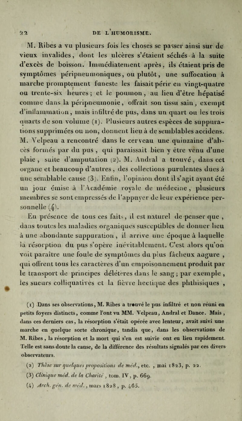 M. Ribes a vu plusieurs fois les choses se passer ainsi sur de vieux invalides, dont les ulcères s'étaient séchés à la suite d’excès de boisson. Immédiatement après, ils étaient pris de symptômes péripneumoniques, ou plutôt, une suffocation à marche promptement funeste les faisait périr en vingt-quatre ou trente-six heures ; et le poumon , au lieu d’être hépatisé comme dans la péripneumonie, offrait son tissu sain, exempt d’inllammation, mais infiltré de pus, dans un quart ou les trois quarts de son volume (1). Plusieurs autres espèces de suppura¬ tions supprimées ou non, donnent lieu à de semblables accidens. M. Velpeau a rencontré dans le cerveau une quinzaine d’ab¬ cès formés par du pus , qui paraissait bien y être venu d’une plaie, suite d’amputation (2). M. Andral a trouvé, dans cet organe et beaucoup d’autres, des collections purulentes dues à une semblable cause (3). Enfin, l’opinion dont il s’agit ayant été un jour émise à l’Académie royale de médecine , plusieurs membres se sont empressés de l’appuyer de leur expérience per¬ sonnelle (4b Eu présence de tous ces faits, il est naturel de penser que , dans toutes les maladies organiques susceptibles de donner heu à une abondante suppuration , il arrive une époque à laquelle la résorption du pus s’opère inévitablement. C’est alors qu’on voit paraître une foule de symptômes du plus fâcheux augure , qui offrent tous les caractères d’un empoisonnement produit par le transport de principes délétères dans le sang ; par exemple , ies sueurs colliquatives et la fièvre hectique des phthisiques , (1) Dans ses observations, M. Ribes a trouvé le pus infiltré et non réuni en petits foyers distincts, comme l’ont vu MM. Velpeau, Andral et Dance. Mais , dans ces derniers cas, la résorption s’était opérée avec lenteur, avait suivi une marche en quelque sorte chronique, tandis que, dans les observations de M. Ribes , la résorption et la mort qui s’en est suivie ont eu lien rapidement. Telle est sans doute la cause, de la différence des résultats signalés par ces divers observateurs. (2) Thèse sur quelques propositions de met/., etc. , mai 1823, p. 22. (3) Clinique mcd. de la Charité , tom. IV, p. 669.