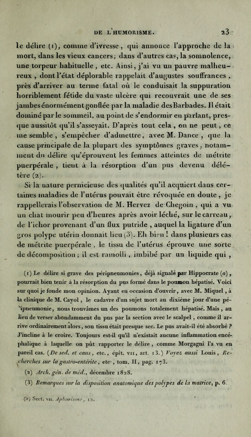 le délire (i), comme d’ivresse , qui annonce l’approche de la mort, dans les vieux cancers; dans d’autres cas, la somnolence, une torpeur habituelle, etc. Ainsi, j’ai vu un pauvre malheu¬ reux , dont l’état déplorable rappelait d’augustes souffrances , près d’arriver au terme fatal où le conduisait la suppuration horriblement fétide du vaste ulcère qui recouvrait une de ses jambes énormément gonflée par la maladie desBarbades. Il était dominé par le sommeil, au point de s’endormir en parlant, pres¬ que aussitôt qu’il s’asseyait. D’après tout cela , on ne peut , ce me semble , s’empêcher d’admettre, avec M. Dance , que la cause principale de la plupart des symptômes graves, notam¬ ment du délire qu’éprouvent les femmes atteintes de inétrite puerpérale , tient à la résorption d’un pus devenu délé¬ tère (2). Si la nature pernicieuse des qualités qu’il acquiert dans cer¬ taines maladies de l’utérus pouvait être révoquée en doute , je rappellerais l’observation de M. Hervez de Cliegoin , qui a vu un chat mourir peu d’heures après avoir léché, sur le carreau, de l’ichor provenant d’un flux putride , auquel la ligature d’un gros polype utérin donnait lieu (3). Eh bien ! dans plusieurs cas de métrite puerpérale , le tissu de l’utérus éprouve une sorte de décomposition ; il est ramolli , imbibé par un liquide qui , (1) Le délire si grave des péripneumonies, déjà signalé par Hippocrate (n), pourrait bien tenir à la résorption du pus formé dans le poumon hépatisé. Voici sur quoi je fonde mon opinion. Ayant eu occasion d’ouvrir, avec M. Miquel, à la clinique de M. Cayol , le cadavre d’un sujet mort au dixième jour d’une pé- ipneumonie, nous trouvâmes un des poumons totalement hépatisé. Mais , an lieu de verser abondamment du pus par la section avec le scalpel, comme il ar¬ rive ordinairement alors, son tissu était presque sec. Le pus avait-il été absorbé ? J’incline à le croire. Toujours est-il qu’il n’existait aucune inflammation encé¬ phalique à laquelle on pût rapporter le délire , comme Morgagni l’a vu en pareil cas. [De sert, et cans, etc., épît. vu, art. i3.) Voyez aussi Louis, Re¬ cherches sur la gastro-entérite, etc-, tom. Il, pag. 173. (2) Arcli.gén. de mécl., décembre 1828. (3) Remarques sur la disposition anatomique des polypes de la matrice, p. 6. (ft) Sect, vu .Aphorisme, 12.