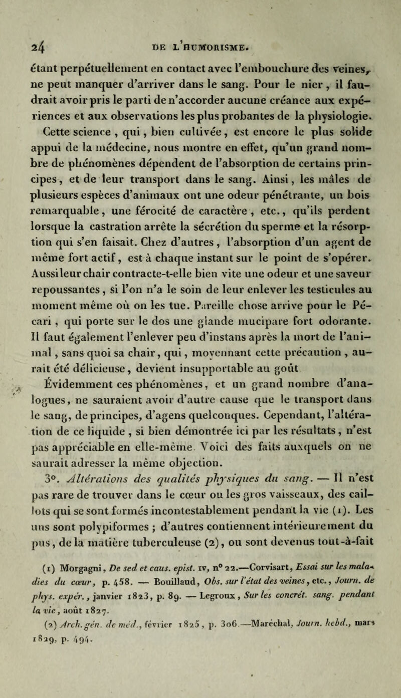 étant perpétuellement en contact avec l’embouchure des veines,- ne peut manquer d’arriver dans le sang. Pour le nier, il fau¬ drait avoir pris le parti de n’accorder aucune créance aux expé¬ riences et aux observations les plus probantes de la physiologie. Cette science , qui, bien cultivée, est encore le plus solide appui de la médecine, nous montre en effet, qu’un grand nom¬ bre de phénomènes dépendent de l’absorption de certains prin¬ cipes, et de leur transport dans le sang. Ainsi, les mâles de plusieurs espèces d’animaux ont une odeur pénétrante, un bois remarquable, une férocité de caractère, etc., qu’ils perdent lorsque la castration arrête la sécrétion du sperme et la résorp¬ tion qui s’en faisait. Chez d’autres , l’absorption d’un agent de même fort actif, esta chaque instant sur le point de s’opérer. Aussi leur chair contracte-t-elle bien vite une odeur et une saveur repoussantes , si l’on n’a le soin de leur enlever les testicules au moment même où on les tue. Pareille chose arrive pour le Pé¬ cari , qui porte sur le dos une glande mucipare fort odorante. Il faut également l’enlever peu d’instans après la mort de l’ani¬ mal , sans quoi sa chair, qui, moyennant cette précaution , au¬ rait été délicieuse, devieut insupportable au goût Évidemment ces phénomènes, et un grand nombre d’ana¬ logues, ne sauraient avoir d’autre cause que le transport clans le sang, de principes, d’agens quelconques. Cependant, l’altéra¬ tion de ce liquide , si bien démontrée ici par les résultats , n’est pas appréciable en elle-même. Voici des faits auxquels on ne saurait adresser la même objection. 3°. Altérations des qualités physiques du sang. — Il n’est pas rare de trouver dans le cœur ou les gros vaisseaux, des cail¬ lots qui se sont formés incontestablement pendant la vie (1). Les uns sont polypiformes ; d’autres contiennent intérieurement du pus, delà matière tuberculeuse (2), ou sont devenus tout-à-fait (t) Morgagni, De sed et caus. epist. iv, n° 22.—Corvisart, Essai sur les mala■» dies du coeur, p. 458. — Bouillaud, Obs. sur l'état des veines, etc., Journ. de phys. expe'r., janvier 1823, p. 89. — Legronx , Sur les concret, sang, pendant la vie, août 1827. (2) Arch.gén. de mëd., février 1825, p. 3o6—Maréchal, Journ. hebd., mars 1829, p. 494.