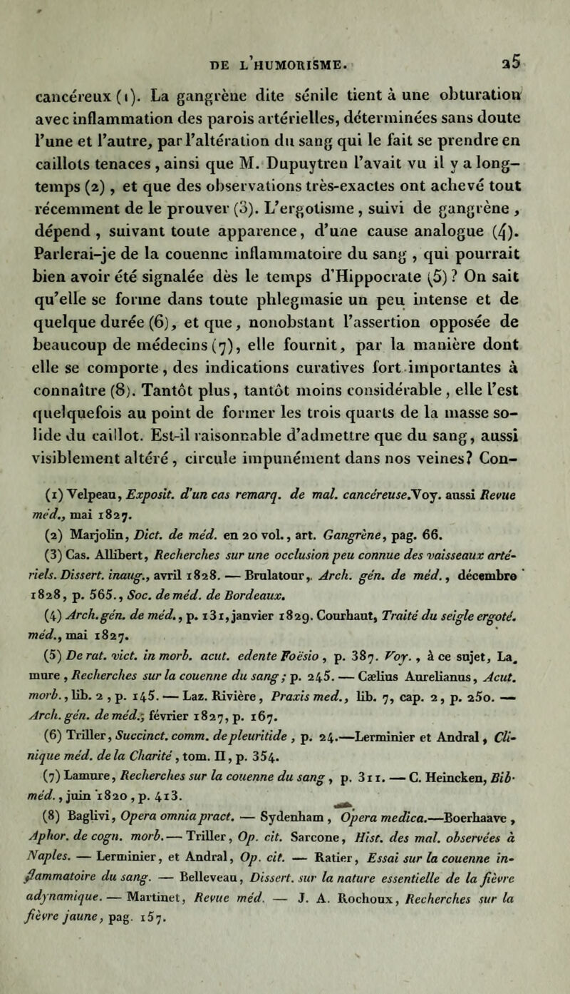 cancéreux (i). La gangrène dite sénile tient à une obturation avec inflammation des parois artérielles, déterminées sans doute l’une et l’autre, par l’altération du sang qui le fait se prendre en caillots tenaces , ainsi que M. Dupuytren l’avait vu il y a long¬ temps (2), et que des observations très-exactes ont achevé tout récemment de le prouver (3). L’ergotisme , suivi de gangrène , dépend, suivant toute apparence, d’une cause analogue (4). Parlerai-je de la couenne inflammatoire du sang , qui pourrait bien avoir été signalée dès le temps d’Hippocrate (5) ? On sait qu’elle se forme dans toute phlegmasie un peu intense et de quelque durée (6), et que, nonobstant l’assertion opposée de beaucoup de médecins (7), elle fournit, par la manière dont elle se comporte, des indications curatives fort importantes à connaître (8). Tantôt plus, tantôt moins considérable , elle l’est quelquefois au point de former les trois quarts de la masse so¬ lide du caillot. Est-il raisonnable d’admettre que du sang, aussi visiblement altéré , circule impunément dans nos veines? Con- (1) Velpeau, Exposit. d’un cas remarq. de mal. cancéreuse.yoj. aussi Revue méd., mai 1827. (2) Marjolin, Dict. de méd. en 20 vol., art. Gangrène, pag. 66. (3) Cas. Allibert, Recherches sur une occlusion peu connue des vaisseaux arté¬ riels. Dissert, inaug., avril 1828. — Bralatour,. Arch. gén. de méd., décembre 1828, p. 565., Soc. de méd. de Bordeaux. (4) Arch.gén. de méd., p. x31, janvier 182g. Courhaut, Traité du seigle ergoté, méd., mai 1827. (5) De rat. vict. inmorb. acut. edente Foèsio , p. 387. Voy., à ce sujet, La. mure , Recherches sur la couenne du sang ; p. 245. — Cælius Aurelianus, Acut. morb., lib. 2 , p. 145. — Laz. Rivière, Praxis med., lib. 7, cap. 2, p. 25o. — Arch. gén. de méd.-, février 1827, p. 167. (6) Triller, Succinct, comm. depleuritide , p. 24.—Lerminier et Andral, Cli¬ nique méd. de la Chanté, tom. Il, p. 354. (7) Lamure, Recherches sur la couenne du sang, p. 311. — C. Heincken, Bib- méd., juin 1820 , p. 4*3- (8) Baglivi, Opéra omniapract. — Sydenbam , Opéra medica.—Boerhaave , Aphor. de cogn. morb. — Triller, Op. cit. Sarcone, Hist. des mal. observées à Naples. — Lerminier, et Andral, Op. cit. — Ratier, Essai sur la couenne in¬ flammatoire du sang. — Belleveau, Dissert, sur la nature essentielle de la fièvre adynamique. — Martinet, Revue méd. — J. A. Rochoux, Recherches sur la fièvre jaune, pag. 157.