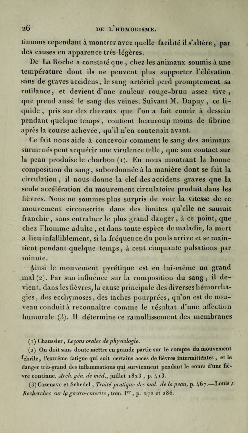 tinuons cependant à montrer avec quelle facilité il s’altère , par des causes en apparence très-légères. De La Roche a constaté que , chez les animaux soumis à une température dont ils 11e peuvent plus supporter l’élévation sans de graves accidens, le sang artériel perd promptement sa rutilance, et devient d’une couleur rouge-brun assez vive, que prend aussi le sang des veines. Suivant M. Dupuy , ce li¬ quide , pris sur des chevaux que l’on a fait courir à dessein pendant quelque temps , contient beaucoup moins de fibrine après la course achevée, qu’il n’en contenait avant. Ce fait nous aide à concevoir comment le sang des animaux surmenés peut acquérir une virulence telle, que son contact sur la peau produise le charbon (1). En nous montrant la bonne composition du sang, subordonnée à la manière dont se fait la circulation, il nous donne la clef des accidens graves que la seule accélération du mouvement circulatoire produit dans les fièvres. Nous ne sommes plus surpris de voir la vitesse de ce mouvement circonscrite dans des limites qu’elle ne saurait franchir, sans entraîner le plus grand danger, à ce point, que chez l’homme adulte , et dans toute espèce de maladie, la mort a lieu infalliblement, si la fréquence du pouls arrive et se main¬ tient pendant quelque temps, à cent cinquante pulsations par minute. Ainsi le mouvement pyrétique est en lui-même un grand mal (2). Par son influence sur la composition du sang, il de¬ vient, dans les fièvres, la cause principale des diverses hémorrha¬ gies , des ecchymoses, des taches pourprées, qu’on est de nou¬ veau conduit à reconnaître connue le résultat d’une affection humorale (3). Il détermine ce ramollissement des membranes (1) Chaussier, Leçons orales rie physiologie. (2) On doit sans doute mettre en grande partie sur le compte du mouvement fébrile, l’extrême fatigue qui suit certains accès de fièvres intermittentes , et le danger très-grand des inflammations qui surviennent pendant le cours d’une fiè¬ vre continue. Arch.gén. de méd., juillet 1823 , p. 413. (3) Cazeuavc et Scliedcl , Traité pratique des ruai, de la peau, p. 467-—Louis Recherches sur la gastro-entérite , tom. Ier, p. 272 et 286.