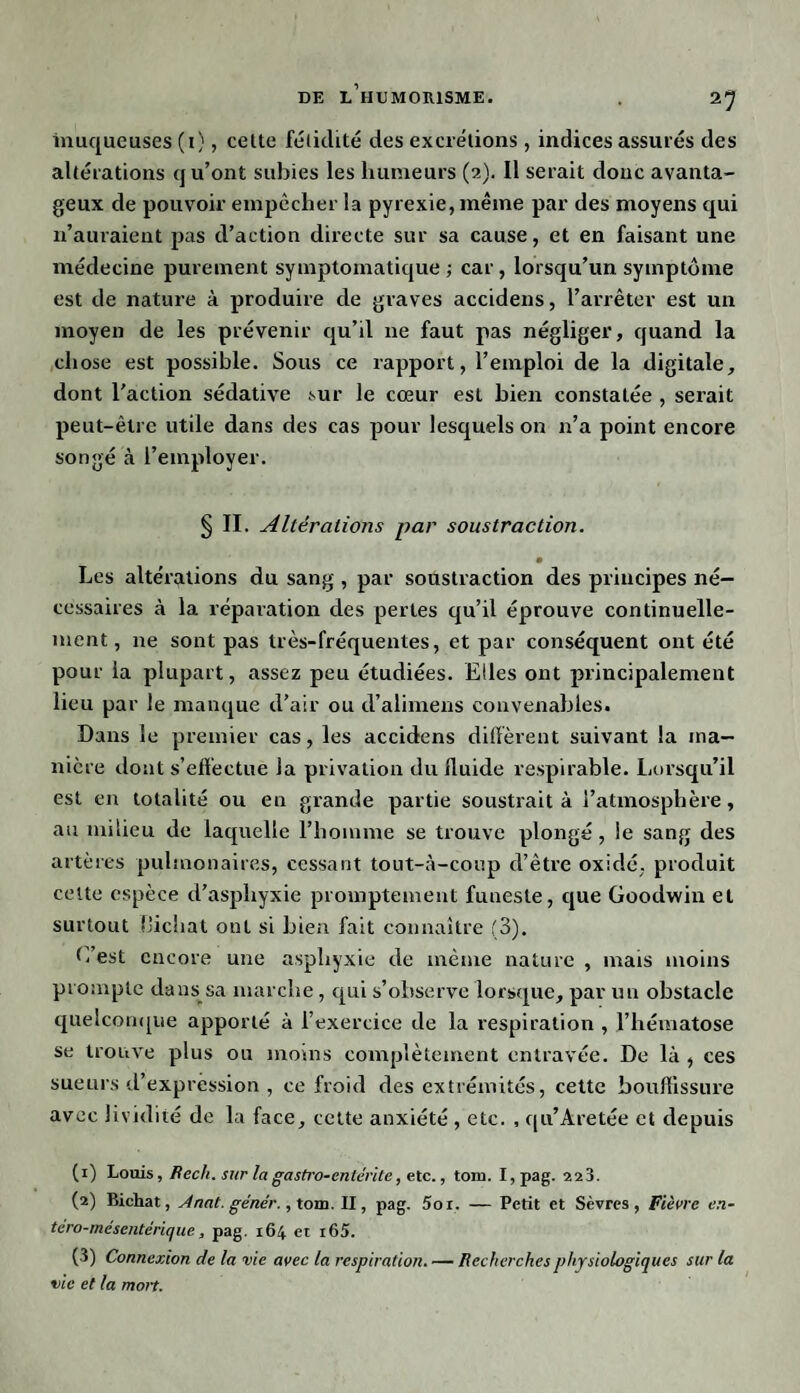 21 muqueuses (i), cette fétidité des excrétions, indices assurés des altérations qu’ont subies les humeurs (2). Il serait donc avanta¬ geux de pouvoir empêcher la pyrexie, même par des moyens qui n’auraient pas d’action directe sur sa cause, et en faisant une médecine purement symptomatique ; car, lorsqu’un symptôme est de nature à produire de graves accidens, l’arrêter est un moyen de les prévenir qu’il 11e faut pas négliger, quand la chose est possible. Sous ce rapport, l’emploi de la digitale, dont l'action sédative sur le cœur est bien constatée , serait peut-être utile dans des cas pour lesquels on 11’a point encore songé à l’employer. § II. Altérations par soustraction. B Les altérations du sang , par soustraction des principes né¬ cessaires à la réparation des perles qu’il éprouve continuelle¬ ment , ne sont pas très-fréquentes, et par conséquent ont été pour la plupart, assez peu étudiées. Elles ont principalement lieu par le manque d’air ou d’alimens convenables. Dans le premier cas, les accidens diffèrent suivant la ma¬ nière dont s’effectue la privation du fluide respirable. Lorsqu’il est en totalité ou en grande partie soustrait à l’atmosphère, au milieu de laquelle l’homme se trouve plongé, le sang des artères pulmonaires, cessant tout-à-coup d’être oxidé, produit celte espèce d’asphyxie promptement funeste, que Goodwin et surtout Hichat ont si bien fait connaître (3). L’est encore une asphyxie de même nature , mais moins prompte dans sa marche, qui s’observe lorsque, par un obstacle quelconque apporté à l’exercice de la respiration , l’hématose se trouve plus ou moins complètement entravée. De là , ces sueurs d’expression , ce froid des extrémités, cette bouffissure avec lividité de la face, cette anxiété , etc. , qu’Aretée et depuis (1) Louis, Bech. sur lagastro-entérite, etc., tom. I,pag. 223. (2) Bichat, Anat. géne'r., tom. Il, pag. 5or. — Petit et Sèvres, Fièvre en- tero-mésentérique, pag. 164 et i65. (3) Connexion de la vie avec la respiration. — Becherchesphysiologiques sur la vie et la mon.